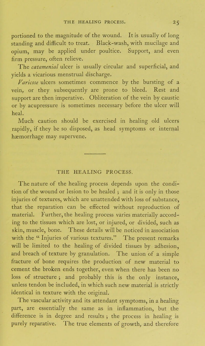 portioned to the magnitude of the wound. It is usually of long standing and difficult to treat. Black-wash, with mucilage and opium, may be applied under poultice. Support, and even firm pressure, often relieve. The catamenial ulcer is usually circular and superficial, and yields a vicarious menstrual discharge. Varicose ulcers sometimes commence by the bursting of a vein, or they subsequently are prone to bleed. Rest and support are then imperative. Obliteration of the vein by caustic or by acupressure is sometimes necessary before the ulcer will heal. Much caution should be exercised in healing old ulcers rapidly, if they be so disposed, as head symptoms or internal haemorrhage may supervene. THE HEALING PROCESS. The nature of the healing process depends upon the condi- tion of the wound or lesion to be healed ; and it is only in those injuries of textures, which are unattended with loss of substance, that the reparation can be effected without reproduction of material. Further, the healing process varies materially accord- ing to the tissues which are lost, or injured, or divided, such as skin, muscle, bone. These details will be noticed in association with the “ Injuries of various textures.” The present remarks will be limited to the healing of divided tissues by adhesion, and breach of texture by granulation. The union of a simple fracture of bone requires the production of new material to cement the broken ends together, even when there has been no loss of structure ; and probably this is the only instance, unless tendon be included, in which such new material is strictly identical in texture with the original. The vascular activity and its attendant symptoms, in a healing part, are essentially the same as in inflammation, but the difference is in degree and results ; the process in healing is purely reparative. The true elements of growth, and therefore