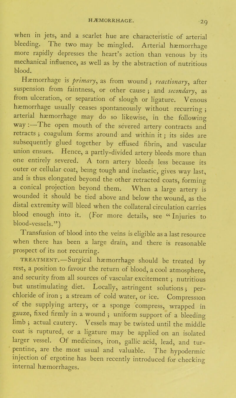 HAEMORRHAGE. when in jets, and a scarlet hue are characteristic of arterial bleeding. The two may be mingled. Arterial haemorrhage more rapidly depresses the heart’s action than venous by its mechanical influence, as well as by the abstraction of nutritious blood. Haemorrhage is primary, as from wound ; reactionary, after suspension from faintness, or other cause ; and secondary, as from ulceration, or separation of slough or ligature. Venous hemorrhage usually ceases spontaneously without recurring ; arterial hemorrhage may do so likewise, in the following way • The open mouth of the severed artery contracts and retracts ; coagulum forms around and within it; its sides are subsequently glued together by effused fibrin, and vascular union ensues. Hence, a partly-divided artery bleeds more than one entirely severed. A torn artery bleeds less because its outer or cellular coat, being tough and inelastic, gives way last, and is thus elongated beyond the other retracted coats, forming a conical projection beyond them. When a large artery is wounded it should be tied above and below the wound, as the distal extremity will bleed when the collateral circulation carries blood enough into it. (For more details, see “ Injuries to blood-vessels.”) Transfusion of blood into the veins is eligible as a last resource when there has been a large drain, and there is reasonable prospect of its not recurring. TREATMENT.—Surgical haemorrhage should be treated by rest, a position to favour the return of blood, a cool atmosphere, and security from all sources of vascular excitement ; nutritious but unstimulating diet. Locally, astringent solutions; per- chlonde of iron ; a stream of cold water, or ice. Compression of the supplying artery, or a sponge compress, wrapped in gauze, fixed firmly in a wound ; uniform support of a bleeding limb ; actual cautery. Vessels may be twisted until the middle coat is ruptured, or a ligature may be applied on an isolated larger vessel. Of medicines, iron, gallic acid, lead, and tur- pentine, are the most usual and valuable. The hypodermic injection of ergotine has been recently introduced for checking internal haemorrhages.