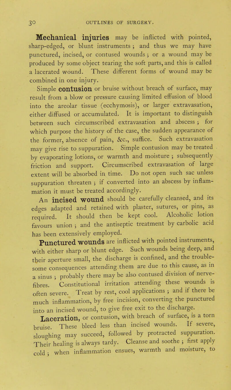Mechanical injuries may be inflicted with pointed, sharp-edged, or blunt instruments ; and thus we may have punctured, incised, or contused wounds ; or a wound may be produced by some object tearing the soft parts, and this is called a lacerated wound. These different forms of wound may be combined in one injury. Simple contusion or bruise without breach of surface, may result from a blow or pressure causing limited effusion of blood into the areolar tissue (ecchymosis), or larger extravasation, either diffused or accumulated. It is important to distinguish between such circumscribed extravasation and abscess ; for which purpose the history of the case, the sudden appearance of the former, absence of pain, &c., suffice. Such extravasation may give rise to suppuration. Simple contusion may be treated by evaporating lotions, or warmth and moisture ; subsequently friction and support. Circumscribed extravasation of large extent will be absorbed in time. Do not open such sac unless suppuration threaten 5 if converted into an abscess by inflam- mation it must be treated accordingly. An incised wound should be carefully cleansed, and its edges adapted and retained with plaster, sutures, or pins, as required. It should then be kept cool. Alcoholic lotion favours union ; and the antiseptic treatment by carbolic acid has been extensively employed. Punctured wounds are inflicted with pointed instruments, with either sharp or blunt edge. Such wounds being deep, and their aperture small, the discharge is confined, and the trouble- some consequences attending them are due to this cause, as in a sinus j probably there maybe also contused division of nerve- fibres. Constitutional irritation attending these wounds is often severe. Treat by rest, cool applications ; and if there be much inflammation, by free incision, converting the punctured into an incised wound, to give free exit to the discharge. Laceration, 01- contusion, with breach of surface, is a torn bruise. These bleed less than incised wounds. If severe, sloughing may succeed, followed by protracted suppuration. Their healing is always tardy. Cleanse and soothe ; first apply cold ; when inflammation ensues, warmth and moisture, to