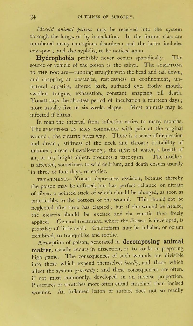 Morbid ani?nal poisons may be received into the system through the lungs, or by inoculation. In the former class are numbered many contagious disorders ; and the latter includes cow-pox ; and also syphilis, to be noticed anon. Hydrophobia probably never occurs sporadically. The source or vehicle of the poison is the saliva. The symptoms in the dog are—running straight with the head and tail down, and snapping at obstacles, restlessness in confinement, un- natural appetite, altered bark, suffused eye, frothy mouth, swollen tongue, exhaustion, constant snapping till death. Youatt says the shortest period of incubation is fourteen days ; more usually five or six weeks elapse. Most animals may be infected if bitten. In man the interval from infection varies to many months. The symptoms in man commence with pain at the original wound ; the cicatrix gives way. There is a sense of depression and dread ; stiffness of the neck and throat ; irritability of manner 5 dread of swallowing ; the sight of water, a breath of air, or any bright object, produces a paroxysm. The intellect is affected, sometimes to wild delirium, and death ensues usually ' in three or four days, or earlier. treatment.—Youatt deprecates excision, because thereby the poison may be diffused, but has perfect reliance on nitrate of silver, a pointed stick of which should be plunged, as soon as practicable, to the bottom of the wound. This should not be neglected after time has elapsed ; but if the wound be healed, the cicatrix should be excised and the caustic then freely applied. General treatment, where the disease is developed, is probably of little avail. Chloroform may be inhaled, or opium exhibited, to tranquillise and soothe. Absorption of poison, generated in decomposing animal matter, usually occurs in dissection, or to cooks in preparing high game. The consequences of such wounds are divisible into those which expend themselves locally, and those which affect the system generally; and these consequences are often, if not most commonly, developed in an inverse proportion. Punctures or scratches more often entail mischief than incised wounds. An inflamed lesion of surface does not so readily