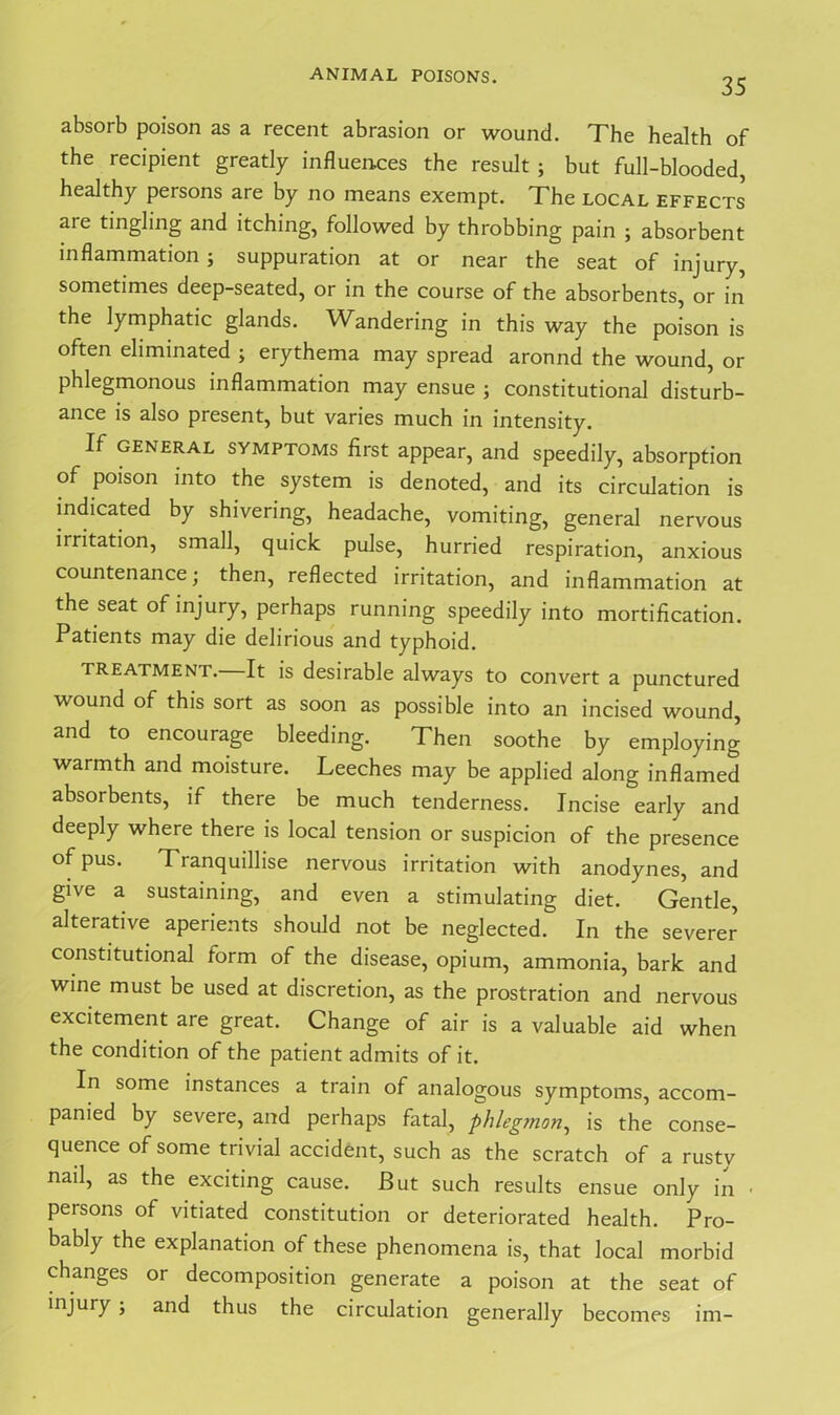 35 absorb poison as a recent abrasion or wound. The health of the recipient greatly influences the result ; but full-blooded, healthy persons are by no means exempt. The local effects are tingling and itching, followed by throbbing pain ; absorbent inflammation; suppuration at or near the seat of injury, sometimes deep-seated, or in the course of the absorbents, or in the lymphatic glands. Wandering in this way the poison is often eliminated ; erythema may spread aronnd the wound, or phlegmonous inflammation may ensue ; constitutional disturb- ance is also present, but varies much in intensity. If general SYMPTOMS first appear, and speedily, absorption of poison into the system is denoted, and its circulation is indicated by shivering, headache, vomiting, general nervous irritation, small, quick pulse, hurried respiration, anxious countenance; then, reflected irritation, and inflammation at the seat of injury, perhaps running speedily into mortification. Patients may die delirious and typhoid. treatment. It is desirable always to convert a punctured wound of this sort as soon as possible into an incised wound, and to encourage bleeding. Then soothe by employing warmth and moisture. Leeches may be applied along inflamed absorbents, if there be much tenderness. Incise early and deeply where there is local tension or suspicion of the presence of pus. Tranquillise nervous irritation with anodynes, and give a sustaining, and even a stimulating diet. Gentle, alterative aperients should not be neglected. In the severer constitutional form of the disease, opium, ammonia, bark and wine must be used at discretion, as the prostration and nervous excitement are great. Change of air is a valuable aid when the condition of the patient admits of it. In some instances a train of analogous symptoms, accom- panied by severe, and perhaps fatal, phlegmon, is the conse- quence of some trivial accident, such as the scratch of a rusty nail, as the exciting cause. But such results ensue only in • persons of vitiated constitution or deteriorated health. Pro- bably the explanation of these phenomena is, that local morbid changes or decomposition generate a poison at the seat of injury ; and thus the circulation generally becomes im-