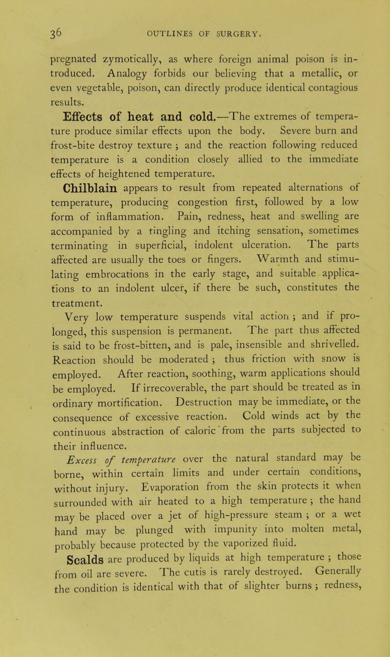 pregnated zymoticaHy, as where foreign animal poison is in- troduced. Analogy forbids our believing that a metallic, or even vegetable, poison, can directly produce identical contagious results. Effects of heat and cold.—The extremes of tempera- ture produce similar effects upon the body. Severe burn and frost-bite destroy texture ; and the reaction following reduced temperature is a condition closely allied to the immediate effects of heightened temperature. Chilblain appears to result from repeated alternations of temperature, producing; congestion first, followed by a low form of inflammation. Pain, redness, heat and swelling are accompanied by a tingling and itching sensation, sometimes terminating in superficial, indolent ulceration. The parts affected are usually the toes or fingers. Warmth and stimu- lating embrocations in the early stage, and suitable applica- tions to an indolent ulcer, if there be such, constitutes the treatment. Very low temperature suspends vital action ; and if pro- longed, this suspension is permanent. The part thus affected is said to be frost-bitten, and is pale, insensible and shrivelled. Reaction should be moderated ; thus friction with snow is employed. After reaction, soothing, warm applications should be employed. If irrecoverable, the part should be treated as in ordinary mortification. Destruction may be immediate, or the consequence of excessive reaction. Cold winds act by the continuous abstraction of caloric from the parts subjected to their influence. Excess of temperature over the natural standard may be borne, within certain limits and under certain conditions, without injury. Evaporation from the skin protects it when surrounded with air heated to a high temperature ; the hand may be placed over a jet of high-pressure steam ; or a wet hand may be plunged with impunity into molten metal, probably because protected by the vaporized fluid. Scalds are produced by liquids at high temperature ; those from oil are severe. The cutis is rarely destroyed. Generally the condition is identical with that of slighter burns ; redness,