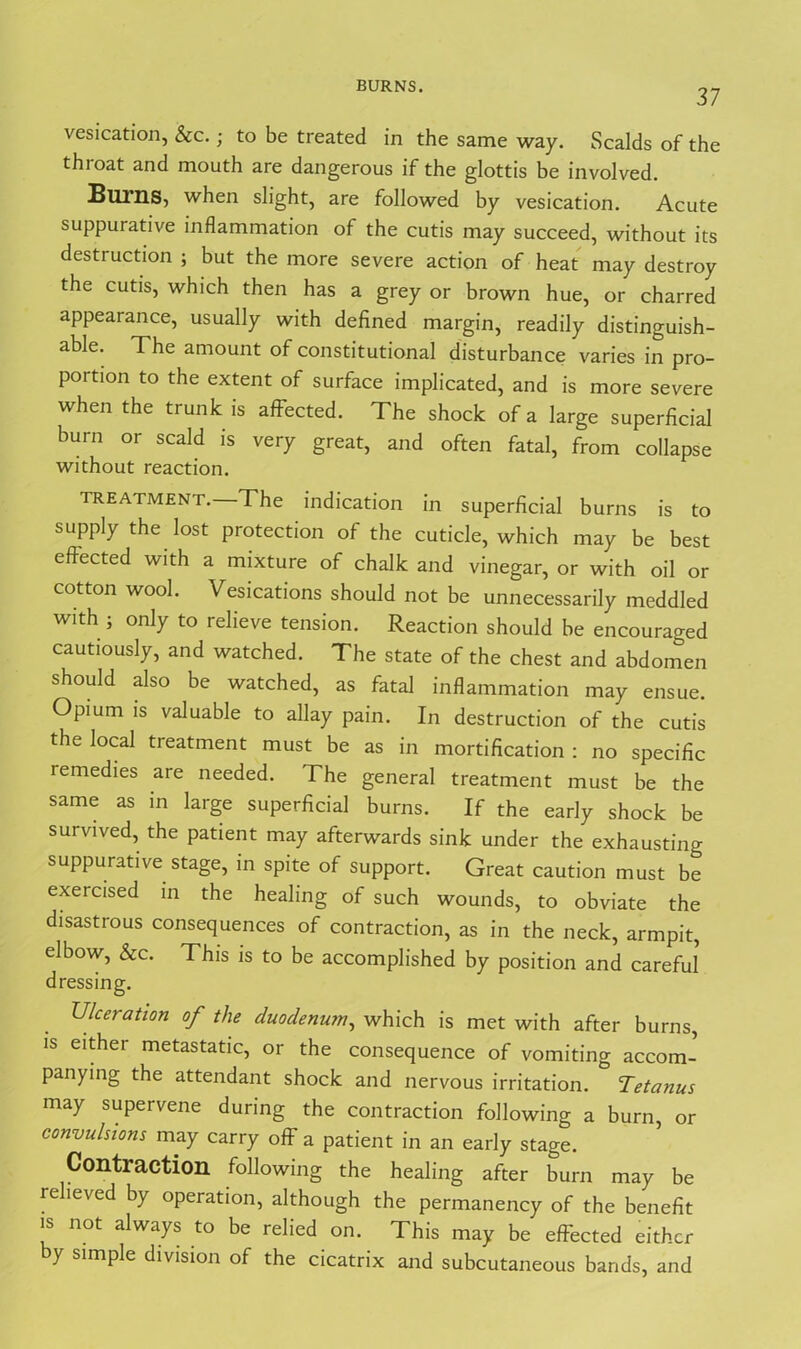 BURNS. 37 vesication, &c.; to be treated in the same way. Scalds of the throat and mouth are dangerous if the glottis be involved. Bums, when slight, are followed by vesication. Acute suppurative inflammation of the cutis may succeed, without its destruction ; but the more severe action of heat may destroy the cutis, which then has a grey or brown hue, or charred appearance, usually with defined margin, readily distinguish- able. The amount of constitutional disturbance varies in pro- portion to the extent of surface implicated, and is more severe when the trunk is affected. The shock of a large superficial burn or scald is very great, and often fatal, from collapse without reaction. treatment. The indication in superficial burns is to supply the lost protection of the cuticle, which may be best effected with a mixture of chalk and vinegar, or with oil or cotton wool. Vesications should not be unnecessarily meddled with ; only to relieve tension. Reaction should be encouraged cautiously, and watched. The state of the chest and abdomen should also be watched, as fatal inflammation may ensue. Opium is valuable to allay pain. In destruction of the cutis the local treatment must be as in mortification : no specific remedies are needed. The general treatment must be the same as in large superficial burns. If the early shock be survived, the patient may afterwards sink under the exhausting suppurative stage, in spite of support. Great caution must be exercised in the healing of such wounds, to obviate the disastrous consequences of contraction, as in the neck, armpit, elbow, See. This is to be accomplished by position and careful dressing. Ulceration of the duodenum, which is met with after burns, is either metastatic, or the consequence of vomiting accom- panying the attendant shock and nervous irritation. Tetanus may supervene during the contraction following a burn, or convulsions may carry off a patient in an early stage. Contraction following the healing after burn may be relieved by operation, although the permanency of the benefit is not always to be relied on. This may be effected either y simple division of the cicatrix and subcutaneous bands, and