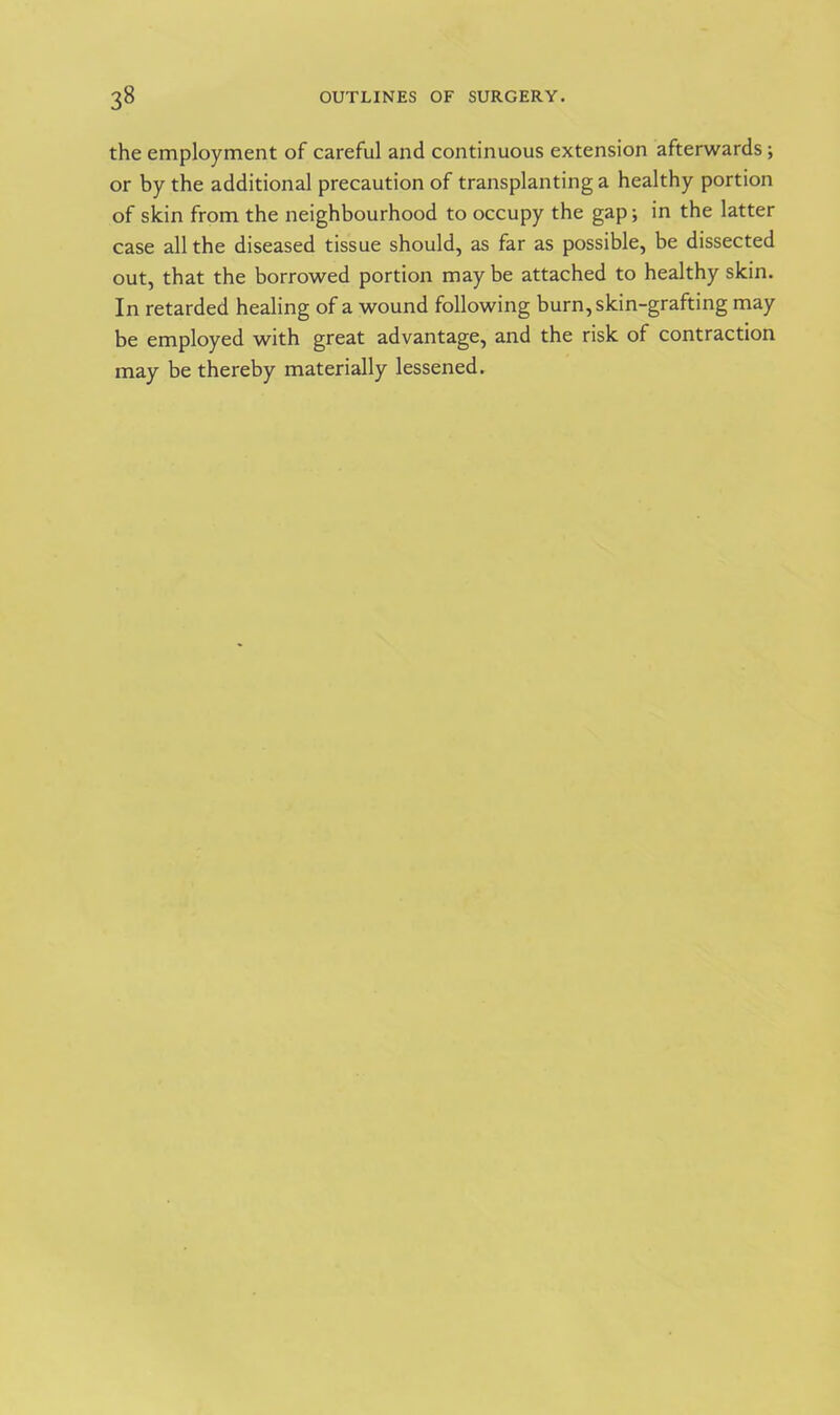 the employment of careful and continuous extension afterwards ; or by the additional precaution of transplanting a healthy portion of skin from the neighbourhood to occupy the gap; in the latter case all the diseased tissue should, as far as possible, be dissected out, that the borrowed portion maybe attached to healthy skin. In retarded healing of a wound following burn, skin-grafting may be employed with great advantage, and the risk of contraction may be thereby materially lessened.