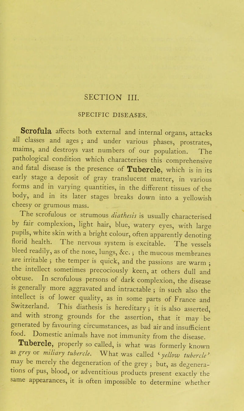 SECTION III. SPECIFIC DISEASES. Scrofula affects both external and internal organs, attacks all classes and ages j and under various phases, prostrates, maims, and destroys vast numbers of our population. The pathological condition which characterises this comprehensive and fatal disease is the presence of Tubercle, which is in its early stage a deposit of gray translucent matter, in various forms and in varying quantities, in the different tissues of the body, and in its later stages breaks down into a yellowish cheesy or grumous mass. The scrofulous or strumous diathesis is usually characterised by fair complexion, light hair, blue, watery eyes, with large pupils, white skin with a bright colour, often apparently denoting florid health. The nervous system is excitable. The vessels bleed readily, as of the nose, lungs, &c.; the mucous membranes are irritable ; the temper is quick, and the passions are warm ; the intellect sometimes precociously keen, at others dull and obtuse. In scrofulous persons of dark complexion, the disease is generally more aggravated and intractable ; in such also the intellect is of lower quality, as in some parts of France and Switzerland. This diathesis is hereditary ; it is also asserted, and with strong grounds for the assertion, that it may be generated by favouring circumstances, as bad air and insufficient food. Domestic animals have not immunity from the disease. Tubercle, properly so called, is what was formerly known as grey or miliary tubercle. What was called ‘yellow tubercle ’ may be merely the degeneration of the grey ; but, as degenera- tions of pus, blood, or adventitious products present exactly the same appearances, it is often impossible to determine whether