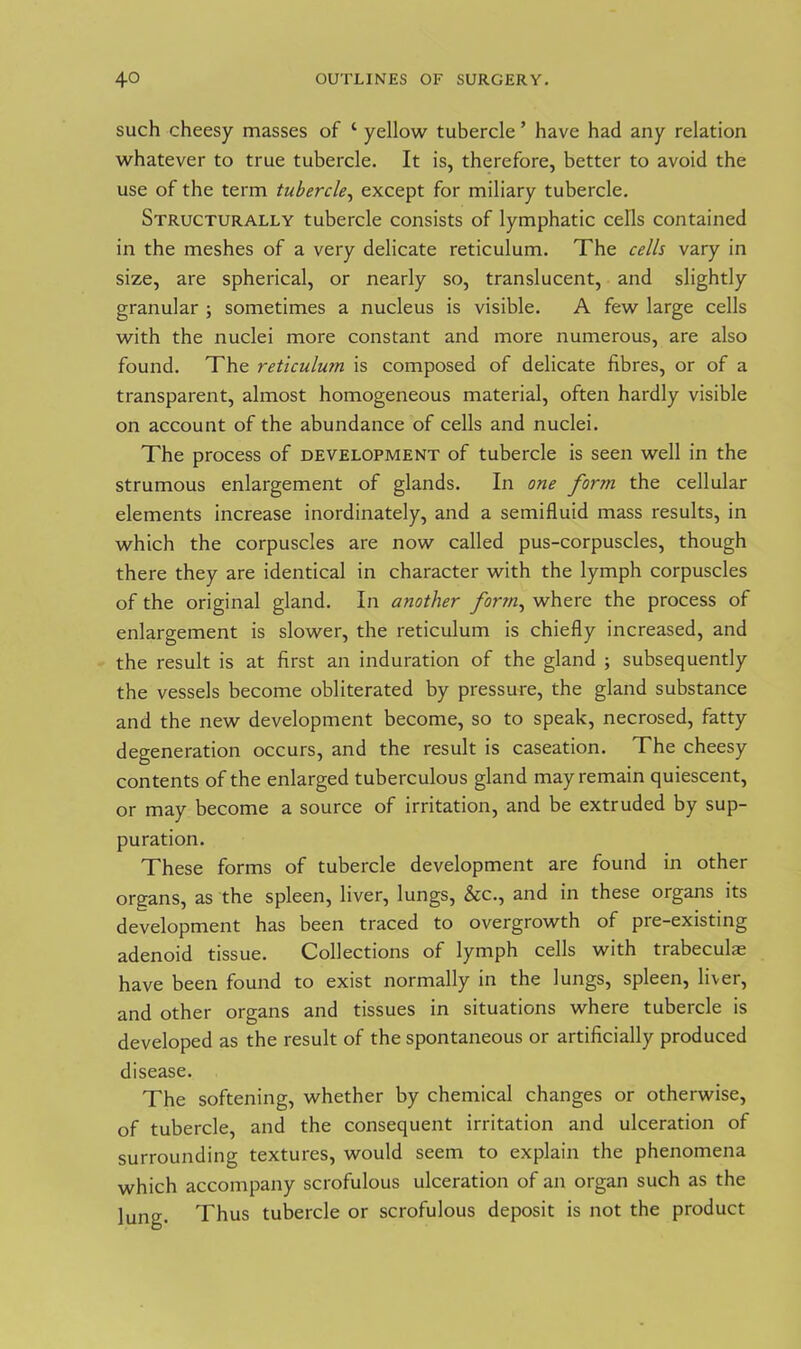 such cheesy masses of 1 yellow tubercle ’ have had any relation whatever to true tubercle. It is, therefore, better to avoid the use of the term tubercle, except for miliary tubercle. Structurally tubercle consists of lymphatic cells contained in the meshes of a very delicate reticulum. The cells vary in size, are spherical, or nearly so, translucent, and slightly granular ; sometimes a nucleus is visible. A few large cells with the nuclei more constant and more numerous, are also found. The reticulum is composed of delicate fibres, or of a transparent, almost homogeneous material, often hardly visible on account of the abundance of cells and nuclei. The process of development of tubercle is seen well in the strumous enlargement of glands. In one form the cellular elements increase inordinately, and a semifluid mass results, in which the corpuscles are now called pus-corpuscles, though there they are identical in character with the lymph corpuscles of the original gland. In another form, where the process of enlargement is slower, the reticulum is chiefly increased, and the result is at first an induration of the gland ; subsequently the vessels become obliterated by pressure, the gland substance and the new development become, so to speak, necrosed, fatty degeneration occurs, and the result is caseation. The cheesy contents of the enlarged tuberculous gland may remain quiescent, or may become a source of irritation, and be extruded by sup- puration. These forms of tubercle development are found in other organs, as the spleen, liver, lungs, &c., and in these organs its development has been traced to overgrowth of pre-existing adenoid tissue. Collections of lymph cells with trabeculae have been found to exist normally in the lungs, spleen, liver, and other organs and tissues in situations where tubercle is developed as the result of the spontaneous or artificially produced disease. The softening, whether by chemical changes or otherwise, of tubercle, and the consequent irritation and ulceration of surrounding textures, would seem to explain the phenomena which accompany scrofulous ulceration of an organ such as the lung. Thus tubercle or scrofulous deposit is not the product