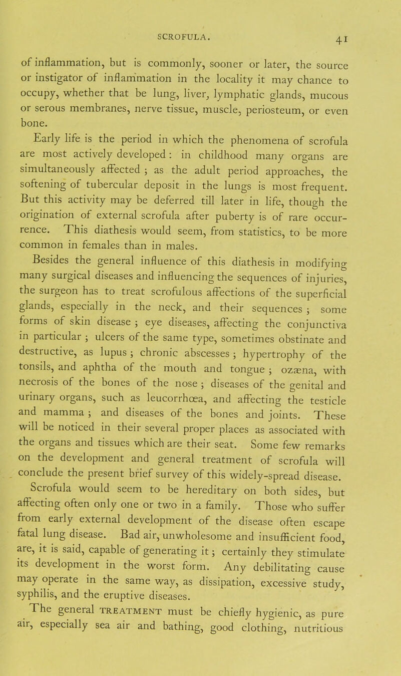SCROFULA. of inflammation, but is commonly, sooner or later, the source or instigator of inflammation in the locality it may chance to occupy, whether that be lung, liver, lymphatic glands, mucous or serous membranes, nerve tissue, muscle, periosteum, or even bone. Early life is the period in which the phenomena of scrofula are most actively developed: in childhood many organs are simultaneously affected ; as the adult period approaches, the softening of tubercular deposit in the lungs is most frequent. But this activity may be deferred till later in life, though the origination of external scrofula after puberty is of rare occur- rence. This diathesis would seem, from statistics, to be more common in females than in males. Besides the general influence of this diathesis in modifying many surgical diseases and influencing the sequences of injuries, the surgeon has to treat scrofulous affections of the superficial glands, especially in the neck, and their sequences ; some forms of skin disease ; eye diseases, affecting the conjunctiva in particular ; ulcers of the same type, sometimes obstinate and destructive, as lupus ; chronic abscesses ; hypertrophy of the tonsils, and aphtha of the mouth and tongue ; ozaena, with necrosis of the bones of the nose ; diseases of the genital and urinary organs, such as leucorrhcea, and affecting the testicle and mamma ; and diseases of the bones and joints. These will be noticed in their several proper places as associated with the organs and tissues which are their seat. Some few remarks on the development and general treatment of scrofula will - conclude the present brief survey of this widely-spread disease. Scrofula would seem to be hereditary on both sides, but affecting often only one or two in a family. Those who suffer from early external development of the disease often escape fatal lung disease. Bad air, unwholesome and insufficient food, are, it is said, capable of generating it; certainly they stimulate its development in the worst form. Any debilitating cause may operate in the same way, as dissipation, excessive study, syphilis, and the eruptive diseases. The general treatment must be chiefly hygienic, as pure air, especially sea air and bathing, good clothing, nutritious