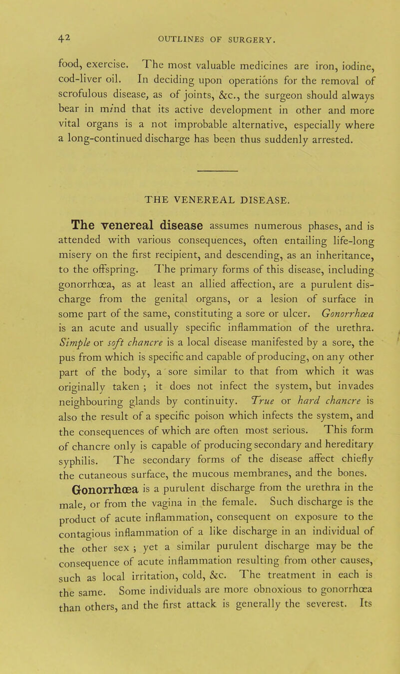 food, exercise. I he most valuable medicines are iron, iodine, cod-liver oil. In deciding upon operations for the removal of scrofulous disease, as of joints, &c., the surgeon should always bear in m/nd that its active development in other and more vital organs is a not improbable alternative, especially where a long-continued discharge has been thus suddenly arrested. THE VENEREAL DISEASE. The venereal disease assumes numerous phases, and is attended with various consequences, often entailing life-long misery on the first recipient, and descending, as an inheritance, to the offspring. The primary forms of this disease, including gonorrhoea, as at least an allied affection, are a purulent dis- charge from the genital organs, or a lesion of surface in some part of the same, constituting a sore or ulcer. Gonorrhoea is an acute and usually specific inflammation of the urethra. Simple or soft chancre is a local disease manifested by a sore, the pus from which is specific and capable of producing, on any other part of the body, a sore similar to that from which it was originally taken ; it does not infect the system, but invades neighbouring glands by continuity. True or hard chancre is also the result of a specific poison which infects the system, and the consequences of which are often most serious. This form of chancre only is capable of producing secondary and hereditary syphilis. The secondary forms of the disease affect chiefly the cutaneous surface, the mucous membranes, and the bones. Gonorrhcea is a purulent discharge from the urethra in the male, or from the vagina in the female. Such discharge is the product of acute inflammation, consequent on exposure to the contagious inflammation of a like discharge in an individual of the other sex ; yet a similar purulent discharge may be the consequence of acute inflammation resulting from other causes, such as local irritation, cold, &c. The treatment in each is the same. Some individuals are more obnoxious to gonorrhoea than others, and the first attack is generally the severest. Its