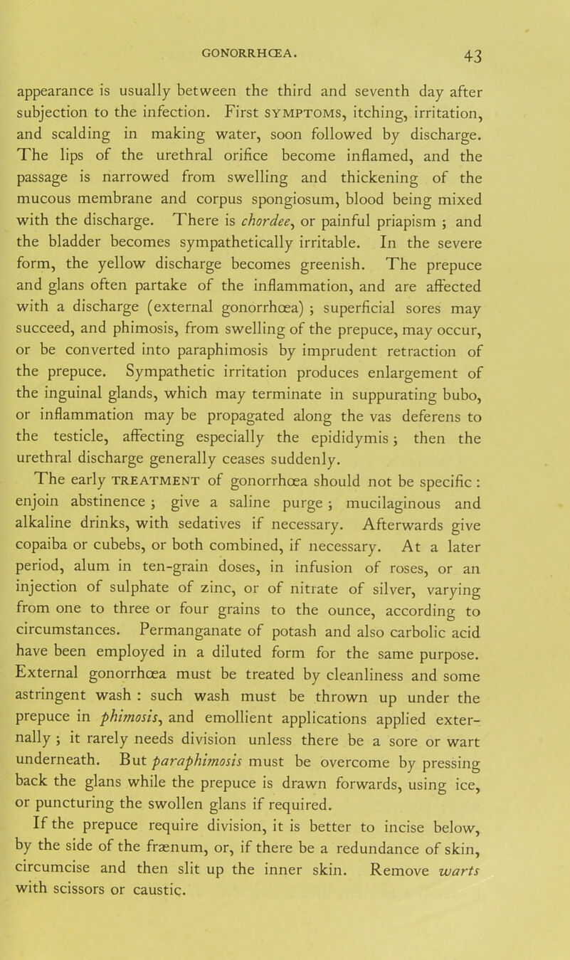 GONORRHOEA. appearance is usually between the third and seventh day after subjection to the infection. First symptoms, itching, irritation, and scalding in making water, soon followed by discharge. The lips of the urethral orifice become inflamed, and the passage is narrowed from swelling and thickening of the mucous membrane and corpus spongiosum, blood being mixed with the discharge. There is chordee, or painful priapism ; and the bladder becomes sympathetically irritable. In the severe form, the yellow discharge becomes greenish. The prepuce and glans often partake of the inflammation, and are affected with a discharge (external gonorrhoea) ; superficial sores may succeed, and phimosis, from swelling of the prepuce, may occur, or be converted into paraphimosis by imprudent retraction of the prepuce. Sympathetic irritation produces enlargement of the inguinal glands, which may terminate in suppurating bubo, or inflammation may be propagated along the vas deferens to the testicle, affecting especially the epididymis; then the urethral discharge generally ceases suddenly. The early treatment of gonorrhoea should not be specific : enjoin abstinence ; give a saline purge; mucilaginous and alkaline drinks, with sedatives if necessary. Afterwards give copaiba or cubebs, or both combined, if necessary. At a later period, alum in ten-grain doses, in infusion of roses, or an injection of sulphate of zinc, or of nitrate of silver, varying from one to three or four grains to the ounce, according to circumstances. Permanganate of potash and also carbolic acid have been employed in a diluted form for the same purpose. External gonorrhoea must be treated by cleanliness and some astringent wash : such wash must be thrown up under the prepuce in phimosis, and emollient applications applied exter- nally ; it rarely needs division unless there be a sore or wart underneath. But paraphimosis must be overcome by pressing back the glans while the prepuce is drawn forwards, using ice, or puncturing the swollen glans if required. If the prepuce require division, it is better to incise below, by the side of the fraenum, or, if there be a redundance of skin, circumcise and then slit up the inner skin. Remove warts with scissors or caustic.