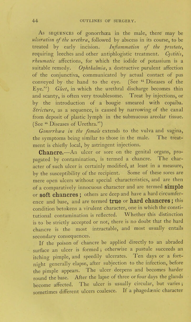 As sequences of gonorrhoea in the male, there may be ulceration of the urethra, followed by abscess in its course, to be treated by early incision. Infajmnation of the prostate, requiring leeches and other antiphlogistic treatment. Cystitis, rheumatic affections, for which the iodide of potassium is a suitable remedy. Ophthalmia, a destructive purulent affection of the conjunctiva, communicated by actual contact of pus conveyed by the hand to the eye. (See u Diseases of the Eye.”) Gleet, in which the urethral discharge becomes thin and scanty, is often very troublesome. Treat by injections, or by the introduction of a bougie smeared with copaiba. Stricture, as a sequence, is caused by narrowing of the canal from deposit of plastic lymph in the submucous areolar tissue. (See “ Diseases of Urethra.”) Gonorrhoea in the female extends to the vulva and vagina, the symptoms being similar to those in the male. The treat- ment is chiefly local, by astringent injections. Chancre.—All ulcer or sore on the genital organs, pro- pagated by contamination, is termed a chancre. The char- acter of such ulcer is certainly modified, at least in a measure, by the susceptibility of the recipient. Some of these sores are mere open ulcers without special characteristics, and are then of a comparatively innocuous character and are termed simple or soft chancres I others are deep and have a hard circumfer- ence and base, and are termed true or hard chancres ; this condition betokens a virulent character, one in which the consti- tutional contamination is reflected. Whether this distinction is to be strictly accepted or not, there is no doubt that the hard chancre is the most intractable, and most usually entails secondary consequences. If the poison of chancre be applied directly to an abraded surface an ulcer is formed ; otherwise a pustule succeeds an itching pimple, and speedily ulcerates. Ten days or a fort- night generally elapse, after subjection to the infection, before the pimple appears. The ulcer deepens and becomes harder round the base. After the lapse of three or four days the glands become affected. The ulcer is usually circular, but varies; sometimes different ulcers coalesce. If a phagedaenic character