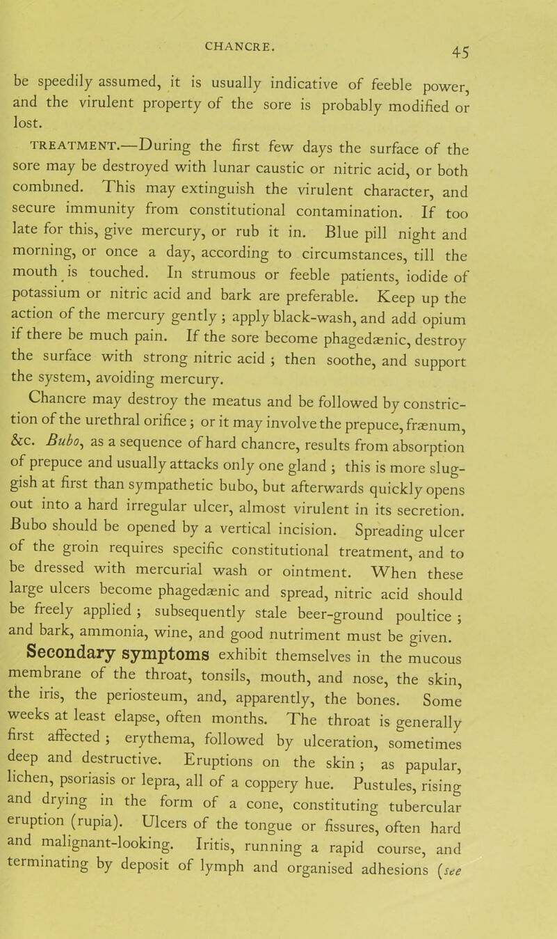 CHANCRE. be speedily assumed, it is usually indicative of feeble power, and the virulent property of the sore is probably modified or lost. TREATMENT.—During the first few days the surface of the sore may be destroyed with lunar caustic or nitric acid, or both combined. This may extinguish the virulent character, and secure immunity from constitutional contamination. If too late for this, give mercury, or rub it in. Blue pill night and morning, or once a day, according to circumstances, till the mouth is touched. In strumous or feeble patients, iodide of potassium or nitric acid and bark are preferable. Keep up the action of the mercury gently ; apply black-wash, and add opium if theie be much pain. If the sore become phagedaenic, destroy the surface with strong nitric acid ; then soothe, and support the system, avoiding mercury. Chancre may destroy the meatus and be followed by constric- tion of the uiethral orifice ; or it may involve the prepuce, fraenum, &c. Bubo, as a sequence of hard chancre, results from absorption of prepuce and usually attacks only one gland ; this is more slug- gish at fiist than sympathetic bubo, but afterwards quickly opens out into a hard irregular ulcer, almost virulent in its secretion. Bubo should be opened by a vertical incision. Spreading ulcer of the groin requires specific constitutional treatment, and to be dressed with mercurial wash or ointment. When these large ulcers become phagedaenic and spread, nitric acid should be freely applied ; subsequently stale beer-ground poultice ; and bark, ammonia, wine, and good nutriment must be given. Secondary symptoms exhibit themselves in the mucous membrane of the throat, tonsils, mouth, and nose, the skin, the iris, the periosteum, and, apparently, the bones. Some weeks at least elapse, often months. The throat is generally first affected ; erythema, followed by ulceration, sometimes deep and destructive. Eruptions on the skin; as papular, lichen, psoriasis or lepra, all of a coppery hue. Pustules, rising and drying in the form of a cone, constituting tubercular eruption (rupia). Ulcers of the tongue or fissures, often hard and malignant-looking. Iritis, running a rapid course, and terminating by deposit of lymph and organised adhesions (see