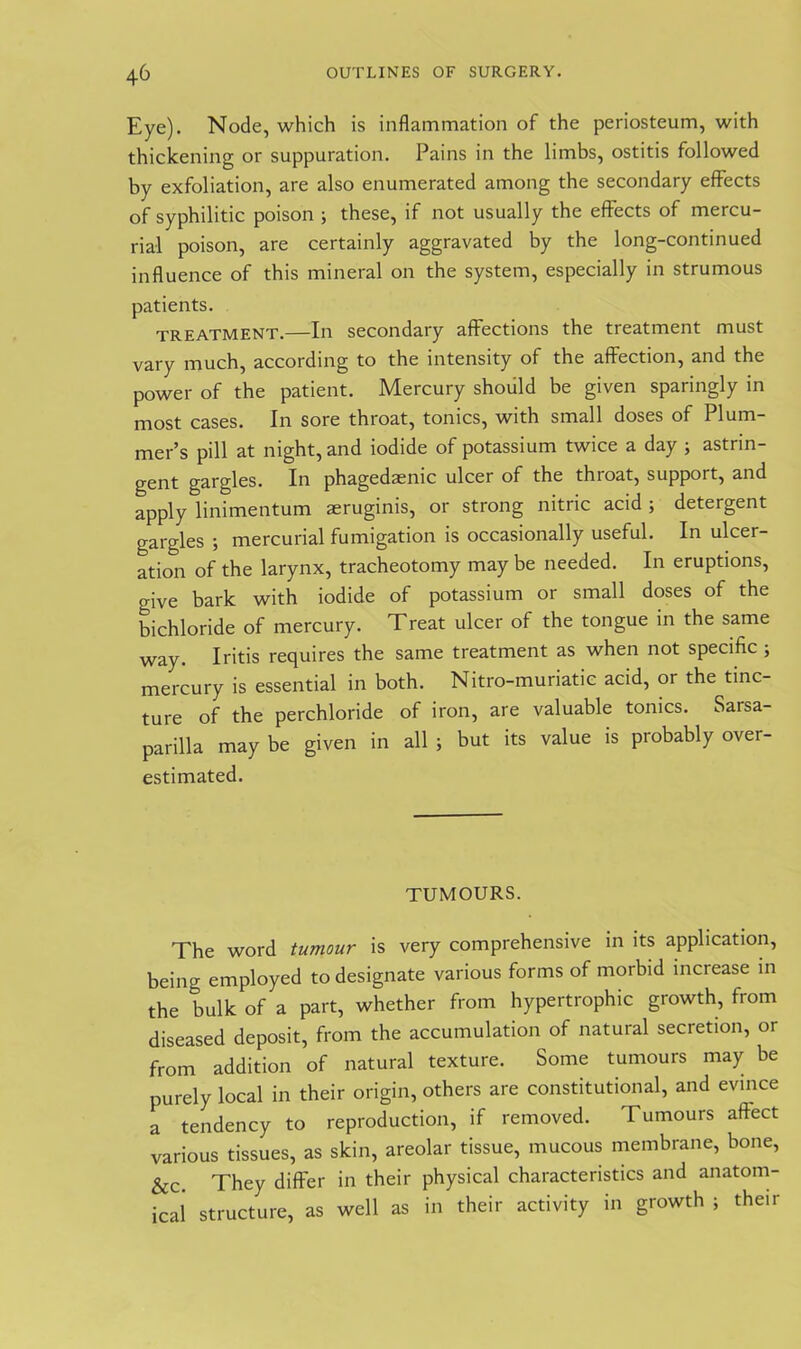 Eye). Node, which is inflammation of the periosteum, with thickening or suppuration. Pains in the limbs, ostitis followed by exfoliation, are also enumerated among the secondary effects of syphilitic poison ; these, if not usually the effects of mercu- rial poison, are certainly aggravated by the long-continued influence of this mineral on the system, especially in strumous patients. treatment.—In secondary affections the treatment must vary much, according to the intensity of the affection, and the power of the patient. Mercury should be given sparingly in most cases. In sore throat, tonics, with small doses of Plum- mer’s pill at night, and iodide of potassium twice a day ; astrin- gent gargles. In phagedaenic ulcer of the throat, support, and apply linimentum aeruginis, or strong nitric acid ; detergent gargles ; mercurial fumigation is occasionally useful. In ulcer- ation of the larynx, tracheotomy may be needed. In eruptions, give bark with iodide of potassium or small doses of the bichloride of mercury. Treat ulcer of the tongue in the same way. Iritis requires the same treatment as when not specific ; mercury is essential in both. Nitro-muriatic acid, or the tinc- ture of the perchloride of iron, are valuable tonics. Sarsa- parilla may be given in all ; but its value is probably over- estimated. TUMOURS. The word tumour is very comprehensive in its application, being employed to designate various forms of morbid increase in the bulk of a part, whether from hypertrophic growth, from diseased deposit, from the accumulation of natural secretion, or from addition of natural texture. Some tumours may be purely local in their origin, others are constitutional, and evince a tendency to reproduction, if removed. Tumours affect various tissues, as skin, areolar tissue, mucous membrane, bone, Sic. They differ in their physical characteristics and anatom- ical structure, as well as in their activity in growth ; their