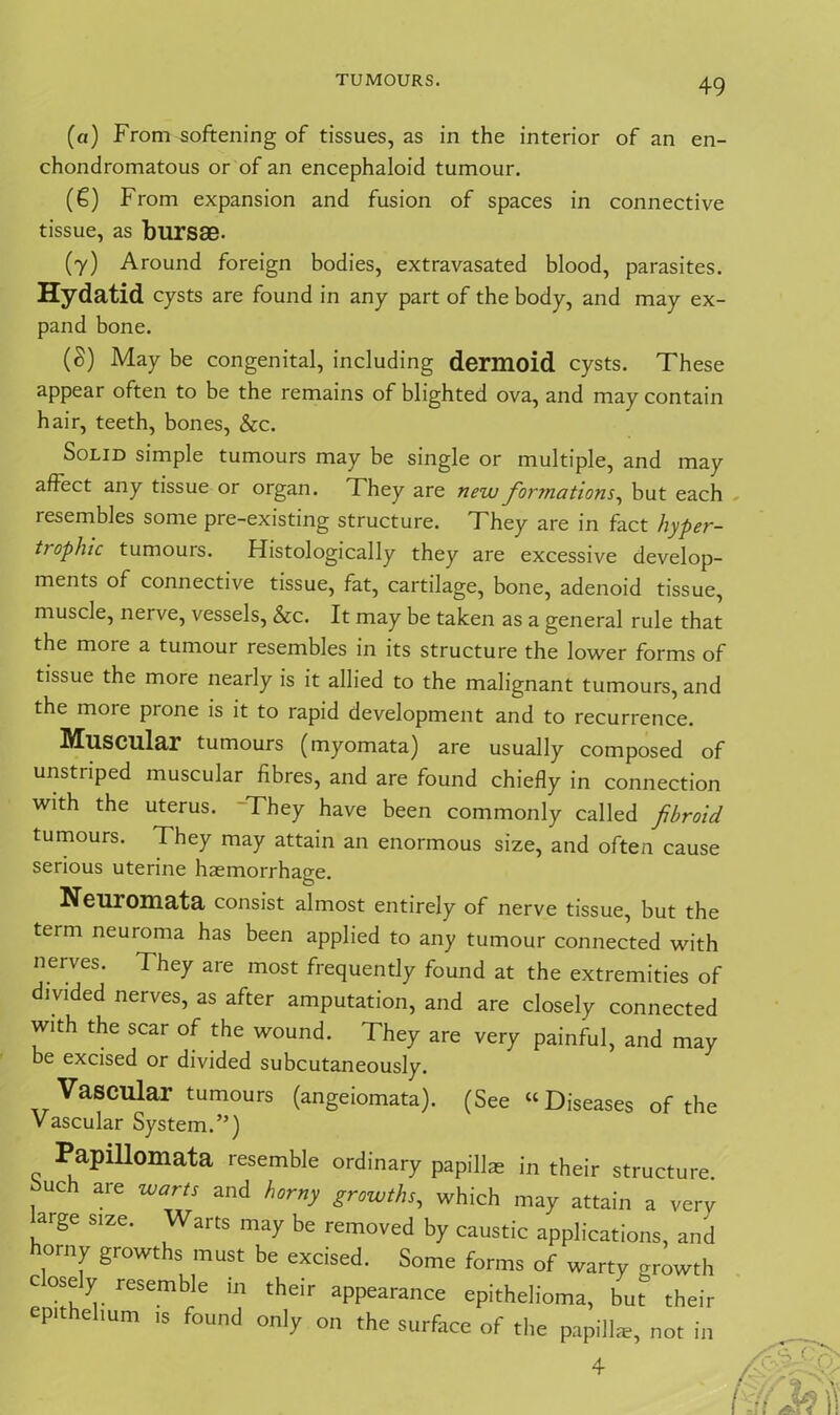 (а) From softening of tissues, as in the interior of an en- chondromatous or of an encephaloid tumour. (б) From expansion and fusion of spaces in connective tissue, as bursae. (7) Around foreign bodies, extravasated blood, parasites. Hydatid cysts are found in any part of the body, and may ex- pand bone. (S) May be congenital, including dermoid cysts. These appear often to be the remains of blighted ova, and may contain hair, teeth, bones, &c. Solid simple tumours may be single or multiple, and may affect any tissue or organ. They are new formations, but each resembles some pre-existing structure. They are in fact hyper- trophic tumours. Histologically they are excessive develop- ments of connective tissue, fat, cartilage, bone, adenoid tissue, muscle, nerve, vessels, &c. It may be taken as a general rule that the more a tumour resembles in its structure the lower forms of tissue the more nearly is it allied to the malignant tumours, and the more prone is it to rapid development and to recurrence. Muscular tumours (myomata) are usually composed of unstriped muscular fibres, and are found chiefly in connection with the uterus. They have been commonly called fibroid tumours. They may attain an enormous size, and often cause serious uterine haemorrhage. Neuromata consist almost entirely of nerve tissue, but the term neuroma has been applied to any tumour connected with nerves. They are most frequently found at the extremities of divided nerves, as after amputation, and are closely connected with the scar of the wound. They are very painful, and may be excised or divided subcutaneously. Vascular tumours (angeiomata). (See “Diseases of the Vascular System.”) Papillomata resemble ordinary papilla: in their structure Such are warts and horny growths, which may attain a very arge size. Warts may be removed by caustic applications, and horny growths must be excised. Some forms of warty growth cosely resemble in their appearance epithelioma, but^ their epithelium is found only on the surface of the papilla, not in 4