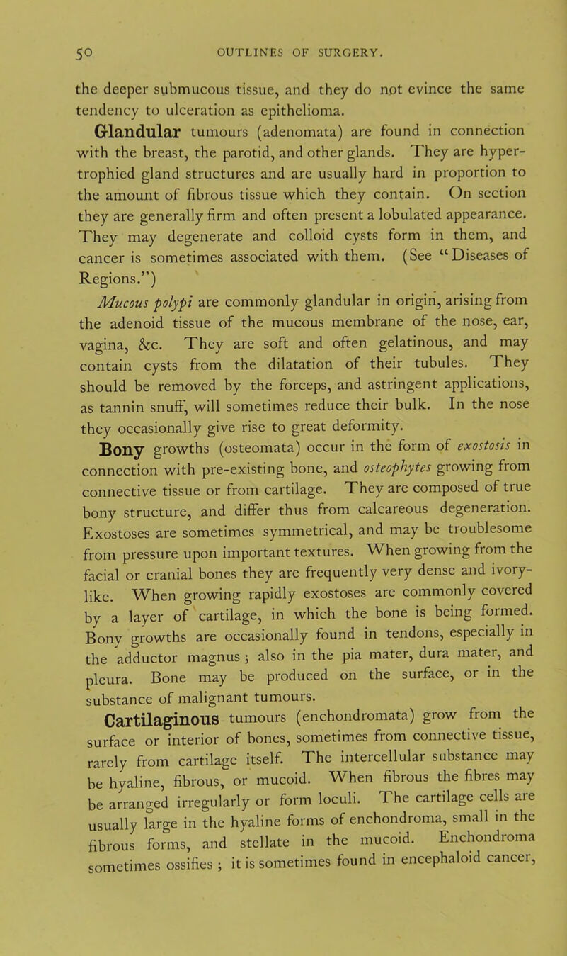 the deeper submucous tissue, and they do not evince the same tendency to ulceration as epithelioma. Glandular tumours (adenomata) are found in connection with the breast, the parotid, and other glands. They are hyper- trophied gland structures and are usually hard in proportion to the amount of fibrous tissue which they contain. On section they are generally firm and often present a lobulated appearance. They may degenerate and colloid cysts form in them, and cancer is sometimes associated with them. (See “Diseases of Regions.”) Mucous polypi are commonly glandular in origin, arising from the adenoid tissue of the mucous membrane of the nose, ear, vagina, &c. They are soft and often gelatinous, and may contain cysts from the dilatation of their tubules. They should be removed by the forceps, and astringent applications, as tannin snuff, will sometimes reduce their bulk. In the nose they occasionally give rise to great deformity. Bony growths (osteomata) occur in the form of exostosis in connection with pre-existing bone, and osteophytes growing from connective tissue or from cartilage. They are composed of true bony structure, and differ thus from calcareous degeneration. Exostoses are sometimes symmetrical, and may be troublesome from pressure upon important textures. When growing from the facial or cranial bones they are frequently very dense and ivory- like. When growing rapidly exostoses are commonly covered by a layer of cartilage, in which the bone is being formed. Bony growths are occasionally found in tendons, especially in the adductor magnus ; also in the pia mater, dura mater, and pleura. Bone may be produced on the surface, or in the substance of malignant tumours. Cartilaginous tumours (enchondromata) grow from the surface or interior of bones, sometimes from connective tissue, rarely from cartilage itself. The intercellular substance may be hyaline, fibrous, or mucoid. When fibrous the fibres may be arranged irregularly or form loculi. The cartilage cells are usually large in the hyaline forms of enchondroma, small in the fibrous forms, and stellate in the mucoid. Enchondroma sometimes ossifies ; it is sometimes found in encephaloid cancel,
