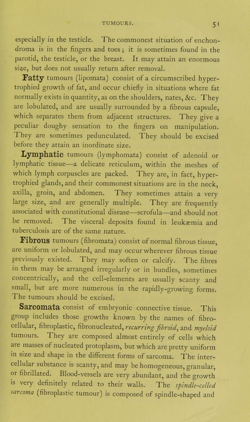 especially in the testicle. The commonest situation of enchon- droma is in the fingers and toes; it is sometimes found in the parotid, the testicle, or the breast. It may attain an enormous size, but does not usually return after removal. Fatty tumours (lipomata) consist of a circumscribed hyper- trophied growth of fat, and occur chiefly in situations where fat normally exists in quantity, as on the shoulders, nates, &c. They are lobulated, and are usually surrounded by a fibrous capsule, which separates them from adjacent structures. They give a peculiar doughy sensation to the fingers on manipulation. They are sometimes pedunculated. They should be excised before they attain an inordinate size. Lymphatic tumours (lymphomata) consist of adenoid or lymphatic tissue—a delicate reticulum, within the meshes of which lymph corpuscles are packed. They are, in fact, hyper- trophied glands, and their commonest situations are in the neck, axilla, groin, and abdomen. They sometimes attain a very large size, and are generally multiple. They are frequently associated with constitutional disease—scrofula—and should not be removed. The visceral deposits found in leukaemia and tuberculosis are of the same nature. Fibrous tumours (fibromata) consist of normal fibrous tissue, are uniform or lobulated, and may occur wherever fibrous tissue previously existed. They may soften or calcify. The fibres in them may be arranged irregularly or in bundles, sometimes concentrically, and the cell-elements are usually scanty and small, but are more numerous in the rapidly-growing forms. The tumours should be excised. Sarcomata consist of embryonic connective tissue. This group includes those growths known by the names of fibro- cellular, fibroplastic, fibronucleated, recurring fibroid, and myeloid tumours. They are composed almost entirely of cells which are masses of nucleated protoplasm, but which are pretty uniform in size and shape in the different forms of sarcoma. The inter- cellular substance is scanty, and may be homogeneous, granular, or fibrillated. Blood-vessels are very abundant, and the growth is very definitely related to their walls. The spindle-celled sarcoma (fibroplastic tumour) is composed of spindle-shaped and