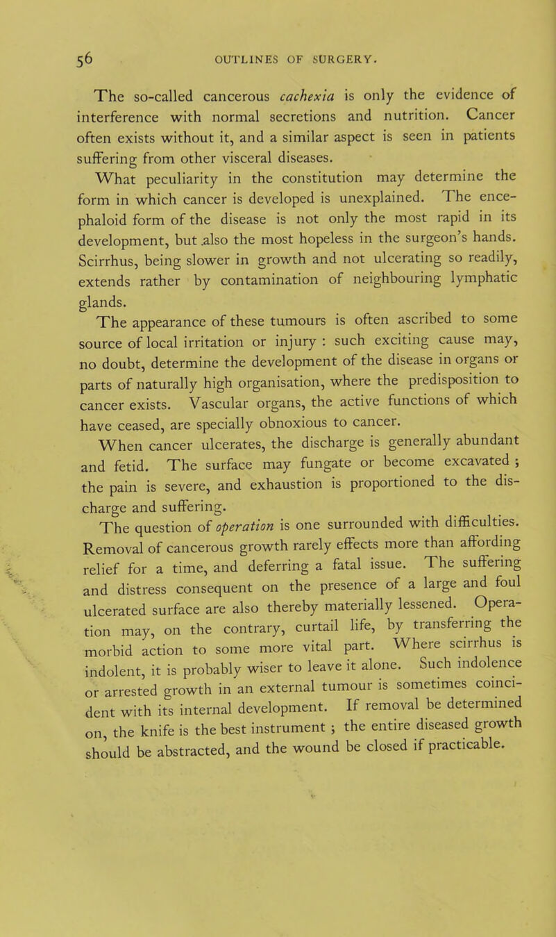 The so-called cancerous cachexia is only the evidence of interference with normal secretions and nutrition. Cancer often exists without it, and a similar aspect is seen in patients suffering from other visceral diseases. What peculiarity in the constitution may determine the form in which cancer is developed is unexplained. I he ence- phaloid form of the disease is not only the most rapid in its development, but .also the most hopeless in the surgeon’s hands. Scirrhus, being slower in growth and not ulcerating so readily, extends rather by contamination of neighbouring lymphatic glands. The appearance of these tumours is often ascribed to some source of local irritation or injury : such exciting cause may, no doubt, determine the development of the disease in organs or parts of naturally high organisation, where the predisposition to cancer exists. Vascular organs, the active functions of which have ceased, are specially obnoxious to cancel. When cancer ulcerates, the discharge is generally abundant and fetid. The surface may fungate or become excavated ; the pain is severe, and exhaustion is proportioned to the dis- charge and suffering. The question of operation is one surrounded with difficulties. Removal of cancerous growth rarely effects more than affording relief for a time, and deferring a fatal issue. The suffering and distress consequent on the presence of a large and foul ulcerated surface are also thereby materially lessened. Opera- tion may, on the contrary, curtail life, by transferring the morbid action to some more vital part. Where scirrhus is indolent, it is probably wiser to leave it alone. Such indolence or arrested growth in an external tumour is sometimes coinci- dent with its internal development. If removal be determined on, the knife is the best instrument ; the entire diseased growth should be abstracted, and the wound be closed if practicable.