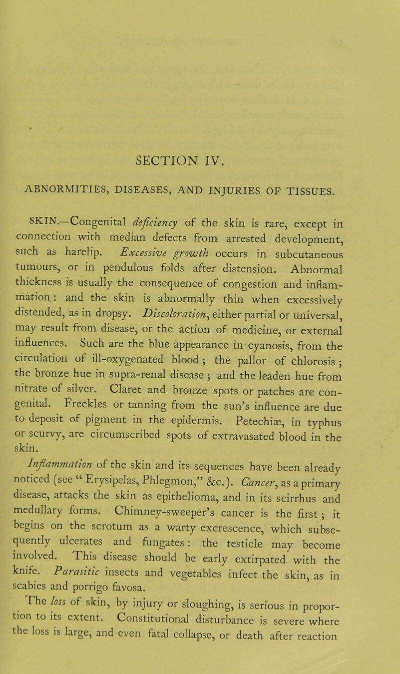 SECTION IV. ABNORMITIES, DISEASES, AND INJURIES OF TISSUES. SKIN.—Congenital deficiency of the skin is rare, except in connection with median defects from arrested development, such as harelip. Excessive growth occurs in subcutaneous tumours, or in pendulous folds after distension. Abnormal thickness is usually the consequence of congestion and inflam- mation : and the skin is abnormally thin when excessively distended, as in dropsy. Discoloration, either partial or universal, may result from disease, or the action of medicine, or external influences. Such are the blue appearance in cyanosis, from the circulation of ill-oxygenated blood ; the pallor of chlorosis ; the bronze hue in supra-renal disease ; and the leaden hue from nitrate of silver. Claret and bronze spots or patches are con- genital. Freckles or tanning from the sun’s influence are due to deposit of pigment in the epidermis. Petechia;, in typhus or scurvy, are circumscribed spots of extravasated blood in the skin. Infilammation of the skin and its sequences have been already noticed (see Etysipelas, Phlegmon,” &c.). Cancer, as a primary disease, attacks the skin as epithelioma, and in its scirrhus and medullary forms. Chimney-sweeper’s cancer is the first; it begins on the scrotum as a warty excrescence, which subse- quently ulcerates and fungates: the testicle may become involved. This disease should be early extirpated with the knife. Parasitic insects and vegetables infect the skin, as in scabies and porrigo favosa. The loss of skin, by injury or sloughing, is serious in propor- tion to its extent. Constitutional disturbance is severe where the loss is large, and even fatal collapse, or death after reaction