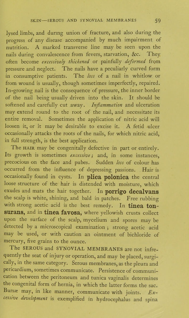 lysed limbs, and during union of fracture, and also during the progress of any disease accompanied by much impairment of nutrition. A marked transverse line may be seen upon the nails during convalescence from fevers, starvation, &c. They often become excessively thickened or painfully deformed from pressure and neglect. The nails have a peculiarly curved form in consumptive patients. The loss of a nail in whitlow or from wound is usually, though sometimes imperfectly, repaired. In-growing nail is the consequence of pressure, the inner border of the nail being usually driven into the skin. It should be softened and carefully cut away. Inflammation and ulceration may extend round to the root of the nail, and necessitate its entire removal. Sometimes the application of nitric acid will loosen it, or it may be desirable to excise it. A fetid ulcer occasionally attacks the roots of the nails, for which nitric acid, in full strength, is the best application. The hair may be congenitally defective in part or entirely. Its growth is sometimes excessive; and, in some instances, precocious on the face and pubes. Sudden loss of colour has occurred from the influence of depressing passions. Hair is occasionally found in cysts. In plica polonica the central loose structure of the hair is distended with moisture, which exudes and mats the hair together. In porrigo decalvans the scalp is white, shining, and bald in patches. Free rubbing with strong acetic acid is the best remedy. In tinea ton- SUrans, and in tinea favosa, where yellowish crusts collect upon the surface of the scalp, mycelium and spores may be detected by a microscopical examination ; strong acetic acid may be used, or with caution an ointment of bichloride of mercury, five grains to the ounce. The SEROUS and SYNOVIAL MEMBRANES are not infre- quently the seat of injury or operation, and may be placed, surgi- cally, in the same category. Serous membranes, as the pleura and pericardium, sometimes communicate. Persistence of communi- cation between the peritoneum and tunica vaginalis determines the congenital form of hernia, in which the latter forms the sac. Bursae may, in like manner, communicate with joints. Ex- cessive development is exemplified in hydrocephalus and spina