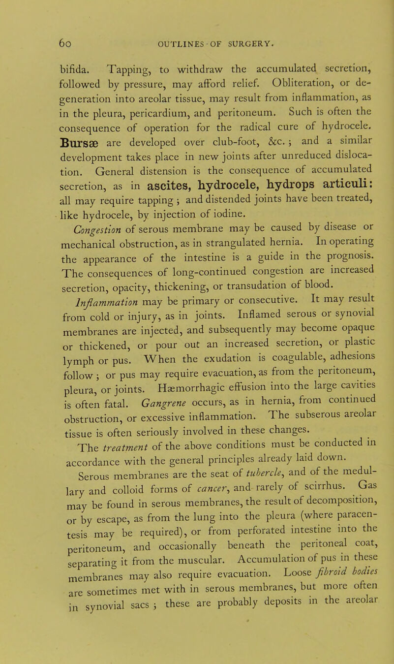 bifida. Tapping, to withdraw the accumulated secretion, followed by pressure, may afford relief. Obliteration, or de- generation into areolar tissue, may result from inflammation, as in the pleura, pericardium, and peritoneum. Such is often the consequence of operation for the radical cure of hydrocele. Bursae are developed over club-foot, &c. ; and a similar development takes place in new joints after unreduced disloca- tion. General distension is the consequence of accumulated secretion, as in ascites, hydrocele, hydrops articuli: all may require tapping ; and distended joints have been treated, like hydrocele, by injection of iodine. Congestion of serous membrane may be caused by disease or mechanical obstruction, as in strangulated hernia. In operating the appearance of the intestine is a guide in the prognosis. The consequences of long-continued congestion are increased secretion, opacity, thickening, or transudation of blood. Inflammation may be primary or consecutive. It may result from cold or injury, as in joints. Inflamed serous or synovial membranes are injected, and subsequently may become opaque or thickened, or pour out an increased secretion, or plastic lymph or pus. When the exudation is coagulable, adhesions follow; or pus may require evacuation, as from the peritoneum, pleura, or joints. Haemorrhagic effusion into the large cavities is often fatal. Gangrene occurs, as in hernia, from continued obstruction, or excessive inflammation. T he subserous areolar tissue is often seriously involved in these changes. The treatment of the above conditions must be conducted in accordance with the general principles already laid down. Serous membranes are the seat of tubercle, and of the medul- lary and colloid forms of cancer, and rarely of scirrhus. Gas may be found in serous membranes, the result of decomposition, or by escape, as from the lung into the pleura (where paracen- tesis may be required), or from perforated intestine into the peritoneum, and occasionally beneath the peritoneal coat, separating it from the muscular. Accumulation of pus in these membranes may also require evacuation. Loose fibroid bodies are sometimes met with in serous membranes, but more often in synovial sacs ; these are probably deposits in the areolar