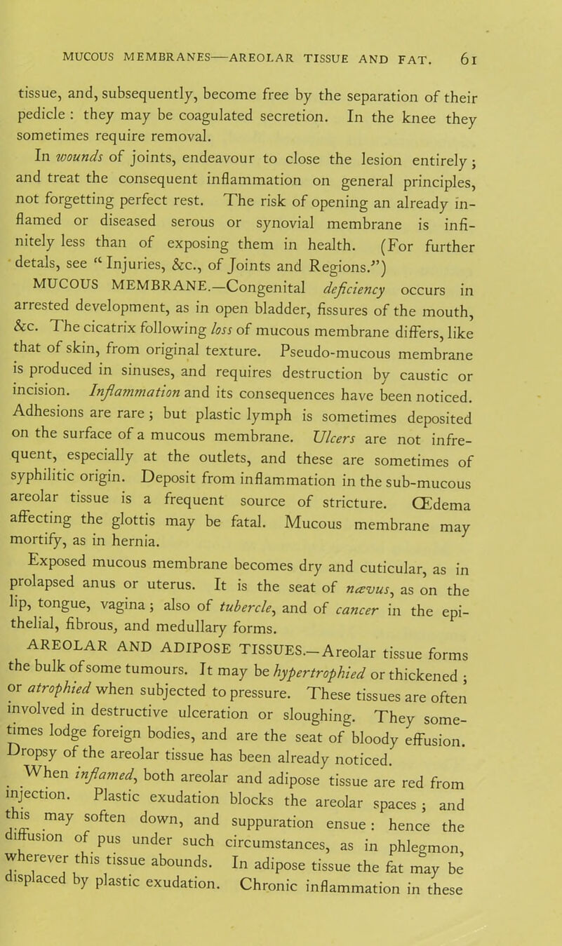 tissue, and, subsequently, become free by the separation of their pedicle : they may be coagulated secretion. In the knee they sometimes require removal. In wounds of joints, endeavour to close the lesion entirely; and treat the consequent inflammation on general principles, not forgetting perfect rest. The risk of opening an already in- flamed or diseased serous or synovial membrane is infi- nitely less than of exposing them in health. (For further detals, see “Injuries, &c., of Joints and Regions.-”) MUCOUS MEMBRANE.—Congenital deficiency occurs in arrested development, as in open bladder, fissures of the mouth, &c. The cicatrix following loss of mucous membrane differs, like that of skin, from original texture. Pseudo-mucous membrane is produced in sinuses, and requires destruction by caustic or incision. Inflammation and its consequences have been noticed. Adhesions are rare ; but plastic lymph is sometimes deposited on the suiface of a mucous membrane. Ulcers are not infre- quent, especially at the outlets, and these are sometimes of syphilitic origin. Deposit from inflammation in the sub-mucous areolar tissue is a frequent source of stricture. CEdema affecting the glottis may be fatal. Mucous membrane may mortify, as in hernia. Exposed mucous membrane becomes dry and cuticular, as in prolapsed anus or uterus. It is the seat of navus, as on the lip, tongue, vagina; also of tubercle, and of cancer in the epi- thelial, fibrous, and medullary forms. AREOLAR AND ADIPOSE TISSUES.-Areolar tissue forms the bulk of some tumours. It may be hypertrophied or thickened • or atrophied when subjected to pressure. These tissues are often involved in destructive ulceration or sloughing. They some- times lodge foreign bodies, and are the seat of bloody effusion. Dropsy of the areolar tissue has been already noticed. . When both areolar and adipose tissue are red from injection. Plastic exudation blocks the areolar spaces ; and this may soften down, and suppuration ensue: hence the i usion of pus under such circumstances, as in phlegmon w erever this tissue abounds. In adipose tissue the fat may be displaced by plastic exudation. Chronic inflammation in these