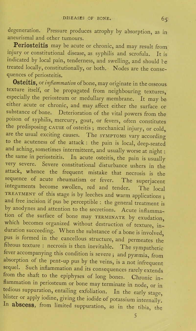 degeneration. Pressure produces atrophy by absorption, as in aneurismal and other tumours. Periosteitis may be acute or chronic, and may result from injury or constitutional disease, as syphilis and scrofula. It is indicated by local pain, tenderness, and swelling, and should be treated locally, constitutionally, or both. Nodes are the conse- quences of periosteitis. Osteitis, or inflammation of bone, may originate in the osseous texture itself, or be propagated from neighbouring textures, especially the periosteum or medullary membrane. It may be either acute or chronic, and may affect either the surface or substance of bone. Deterioration of the vital powers from the poison of syphilis, mercury, gout, or fevers, often constitutes the predisposing cause of osteitis ; mechanical injury, or cold, are the usual exciting causes. The symptoms vary according to the acuteness of the attack : the pain is local, deep-seated and aching, sometimes intermittent, and usually worse at night: the same in periosteitis. In acute osteitis, the pain is usually very severe. Severe constitutional disturbance ushers in the attack, whence the frequent mistake that necrosis is the sequence of acute rheumatism or fever. The superjacent integuments become swollen, red and tender. The local treatment of this stage is by leeches and warm applications ; and free incision if pus be perceptible : the general treatment is by anodynes and attention to the secretions. Acute inflamma- tion of the surface of bone may terminate by exudation, which becomes organized without destruction of texture, in- duration succeeding. When the substance of a bone is involved, pus is formed in the cancellous structure, and permeates the fibrous texture : necrosis is then inevitable. The sympathetic fever accompanying this condition is severe ; and pysmia, from absorption of the pent-up pus by the veins, is a not infrequent sequel. Such inflammation and its consequences rarely extends from the shaft to the epiphyses of long bones. Chronic in- flammation in periosteum or bone may terminate in node, or in tedious suppuration, entailing exfoliation. In the early’stage, blister or apply iodine, giving the iodide of potassium internally! In abscess, from limited suppuration, as in the tibia, the 5