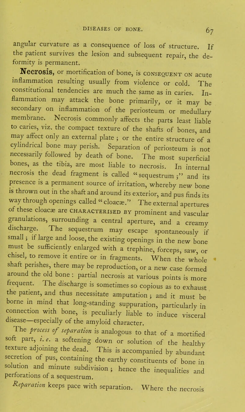 angular curvature as a consequence of loss of structure. If the patient survives the lesion and subsequent repair, the de- formity is permanent. Necrosis, or mortification of bone, is consequent on acute inflammation resulting usually from violence or cold. The constitutional tendencies are much the same as in caries. In- flammation may attack the bone primarily, or it may be secondary on inflammation of the periosteum or medullary membrane. Necrosis commonly afFects the parts least liable to caries, viz. the compact texture of the shafts of bones, and may affect only an external plate ; or the entire structure of a cylindrical bone may perish. Separation of periosteum is not necessarily followed by death of bone. The most superficial bones, as the tibia, are most liable to necrosis. In internal necrosis the dead fragment is called “sequestrum and its presence is a permanent source of irritation, whereby new bone is thrown out in the shaft and around its exterior, and pus finds its way through openings called « cloacae.” The external apertures of these cloacae are characterised by prominent and vascular granulations, surrounding a central aperture, and a creamy discharge. The sequestrum may escape spontaneously if small; if large and loose, the existing openings in the new bone must be sufficiently enlarged with a trephine, forceps, saw, or chisel, to remove it entire or in fragments. When the whole 1 shaft perishes, there may be reproduction, or a new case formed around the old bone : partial necrosis at various points is more frequent. The discharge is sometimes so copious as to exhaust the patient, and thus necessitate amputation; and it must be borne in mind that long-standing suppuration, particularly in connection with bone, is peculiarly liable to induce visceral disease—especially of the amyloid character. The process of separation is analogous to that of a mortified soft part, t.e. a softening down or solution of the healthy texture adjoining the dead. This is accompanied by abundant secretion of pus, containing the earthy constituents of bone in solution and minute subdivision ; hence the inequalities and perforations of a sequestrum. Reparation keeps pace with separation. Where the necrosis