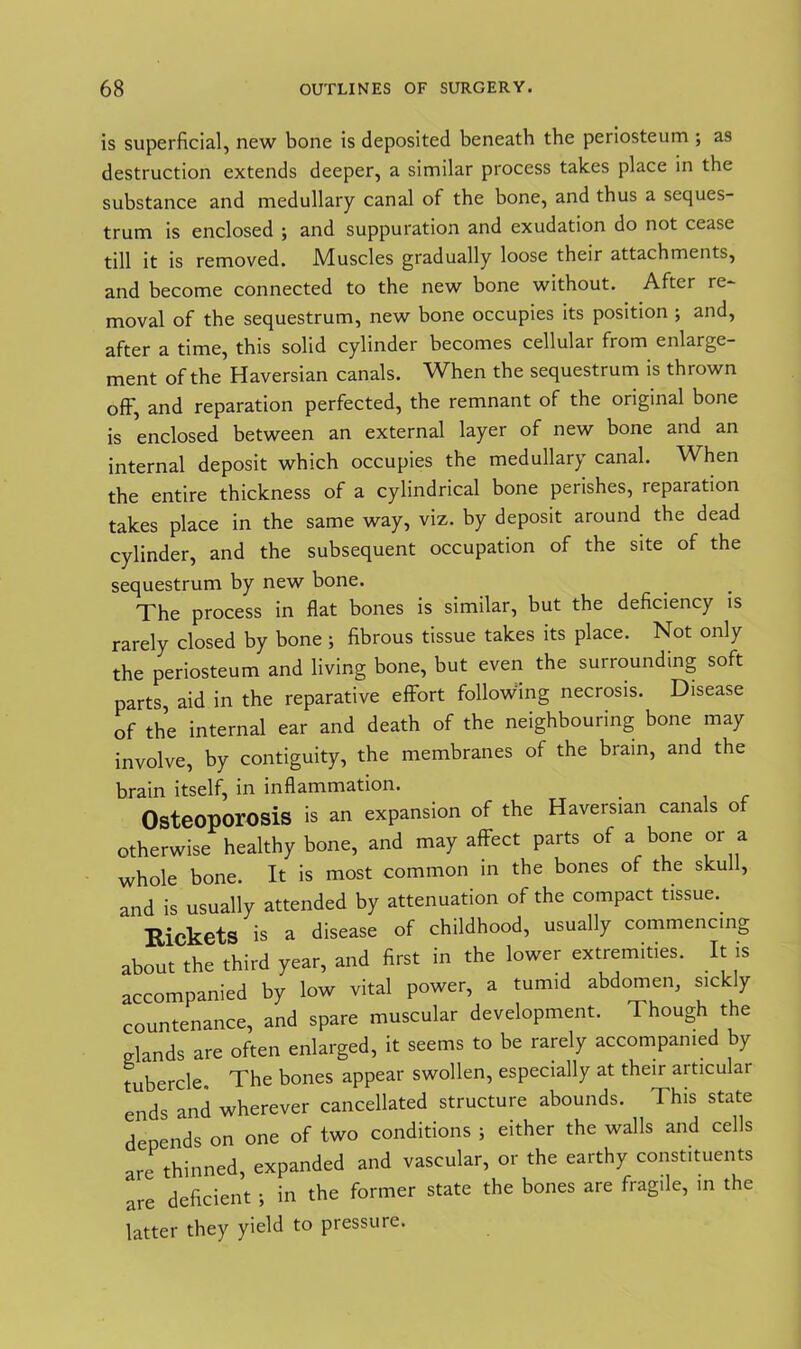 is superficial, new bone is deposited beneath the periosteum ; as destruction extends deeper, a similar process takes place in the substance and medullary canal of the bone, and thus a seques- trum is enclosed ; and suppuration and exudation do not cease till it is removed. Muscles gradually loose their attachments, and become connected to the new bone without. After re* moval of the sequestrum, new bone occupies its position ; and, after a time, this solid cylinder becomes cellular from enlarge- ment of the Haversian canals. When the sequestrum is thrown off, and reparation perfected, the remnant of the original bone is enclosed between an external layer of new bone and an internal deposit which occupies the medullary canal. When the entire thickness of a cylindrical bone perishes, reparation takes place in the same way, viz. by deposit around the dead cylinder, and the subsequent occupation of the site of the sequestrum by new bone. The process in flat bones is similar, but the deficiency is rarely closed by bone ; fibrous tissue takes its place. Not only the periosteum and living bone, but even the surrounding soft parts, aid in the reparative effort following necrosis. Disease of the internal ear and death of the neighbouring bone may involve, by contiguity, the membranes of the brain, and the brain itself, in inflammation. Osteoporosis is an expansion of the Haversian canals of otherwise healthy bone, and may affect parts of a bone or a whole bone. It is most common in the bones of the skul , and is usually attended by attenuation of the compact tissue. Rickets is a disease of childhood, usually commencing about the third year, and first in the lower extremities. It is accompanied by low vital power, a tumid abdomen, sickly countenance, and spare muscular development. Though the p-lands are often enlarged, it seems to be rarely accompanied by tubercle. The bones appear swollen, especially at their articular ends and wherever cancellated structure abounds. This state depends on one of two conditions ; either the walls and cells are thinned, expanded and vascular, or the earthy constituents are deficient ; in the former state the bones are fragile, in the latter they yield to pressure.