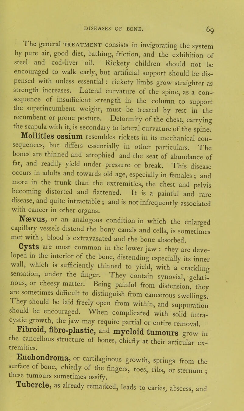 The general treatment consists in invigorating the system by pure air, good diet, bathing, friction, and the exhibition of steel and cod-liver oil. Rickety children should not be encouraged to walk early, but artificial support should be dis- pensed with unless essential : rickety limbs grow straighter as strength increases. Lateral curvature of the spine, as a con—' sequence of insufficient strength in the column to support the superincumbent weight, must be treated by rest in the recumbent or prone posture. Deformity of the chest, carrying the scapula with it, is secondary to lateral curvature of the spine. Mollities ossium resembles rickets in its mechanical con- sequences, but diffeis essentially in other particulars. The bones are thinned and atrophied and the seat of abundance of fat, and readily yield under pressure or break. This disease occurs in adults and towards old age, especially in females ; and more in the trunk than the extremities, the chest and pelvis becoming distorted and flattened. It is a painful and rare disease, and quite intractable ; and is not infrequently associated with cancer in other organs. Naevus, or an analogous condition in which the enlarged capillary vessels distend the bony canals and cells, is sometimes met with ; blood is extravasated and the bone absorbed. Cysts are most common in the lower jaw : they are deve- loped in the interior of the bone, distending especially its inner wall, which is sufficiently thinned to yield, with a crackling sensation, under the finger. They contain synovial, gelati- nous, or cheesy matter. Being painful from distension, they are sometimes difficult to distinguish from cancerous swellings. They should be laid freely open from within, and suppuration should be encouraged. When complicated with solid intra- cystic growth, the jaw may require partial or entire removal. Fibroid, fibro-plastic, and myeloid tumours grow in the cancellous structure of bones, chiefly at their articular ex- tremities. Encbondroma, or cartilaginous growth, springs from the surface of bone, chiefly of the fingers, toes, ribs, or sternum ; these tumours sometimes ossify. Tubercle, as already remarked, leads to caries, abscess, and