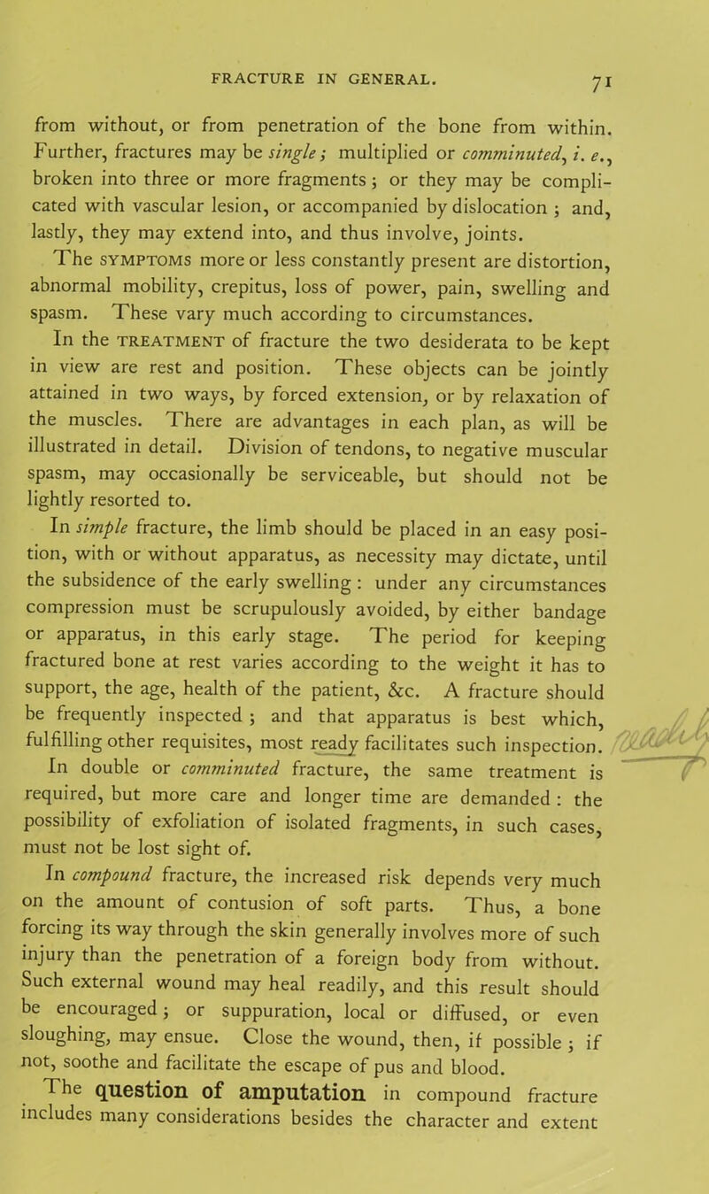 from without, or from penetration of the bone from within. Further, fractures may be single ; multiplied or comminuted, i. e., broken into three or more fragments; or they may be compli- cated with vascular lesion, or accompanied by dislocation ; and, lastly, they may extend into, and thus involve, joints. The symptoms more or less constantly present are distortion, abnormal mobility, crepitus, loss of power, pain, swelling and spasm. These vary much according to circumstances. In the treatment of fracture the two desiderata to be kept in view are rest and position. These objects can be jointly attained in two ways, by forced extension, or by relaxation of the muscles. There are advantages in each plan, as will be illustrated in detail. Division of tendons, to negative muscular spasm, may occasionally be serviceable, but should not be lightly resorted to. In simple fracture, the limb should be placed in an easy posi- tion, with or without apparatus, as necessity may dictate, until the subsidence of the early swelling : under any circumstances compression must be scrupulously avoided, by either bandage or apparatus, in this early stage. The period for keeping fractured bone at rest varies according to the weight it has to support, the age, health of the patient, &c. A fracture should be frequently inspected ; and that apparatus is best which, fulfilling other requisites, most ready facilitates such inspection. In double or comminuted fracture, the same treatment is required, but more care and longer time are demanded : the possibility of exfoliation of isolated fragments, in such cases, must not be lost sight of. In compound fracture, the increased risk depends very much on the amount of contusion of soft parts. Thus, a bone forcing its way through the skin generally involves more of such injury than the penetration of a foreign body from without. Such external wound may heal readily, and this result should be encouraged; or suppuration, local or diffused, or even sloughing, may ensue. Close the wound, then, if possible ; if not, soothe and facilitate the escape of pus and blood. The question of amputation in compound fracture includes many considerations besides the character and extent