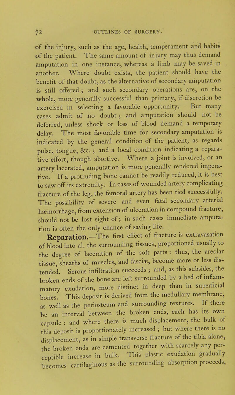 of the injury, such as the age, health, temperament and habits of the patient. The same amount of injury may thus demand amputation in one instance, whereas a limb may be saved in another. Where doubt exists, the patient should have the benefit of that doubt, as the alternative of secondary amputation is still offered ; and such secondary operations are, on the whole, more generally successful than primary, if discretion be exercised in selecting a favorable opportunity. But many cases admit of no doubt ; and amputation should not be deferred, unless shock or loss of blood demand a temporary delay. The most favorable time for secondary amputation is indicated by the general condition of the patient, as regards pulse, tongue, &c. ; and a local condition indicating a lepara- tive effort, though abortive. Where a joint is involved, or an artery lacerated, amputation is more generally rendered impera- tive. If a protruding bone cannot be readily reduced, it is best to saw off its extremity. In cases of wounded aitery complicating fracture of the leg, the femoral artery has been tied successfully. The possibility of severe and even fatal secondary arterial haemorrhage, from extension of ulceration in compound fiactuie, should not be lost sight of; in such cases immediate amputa- tion is often the only chance of saving life. Reparation.—The first effect of fracture is extravasation of blood into al. the surrounding tissues, proportioned usually to the degree of laceration of the soft parts : thus, the areolar tissue, sheaths of muscles, and fasciae, become more or less dis- tended. Serous infiltration succeeds ; and, as this subsides, the broken ends of the bone are left surrounded by a bed of inflam- matory exudation, more distinct in deep than in superficial bones. This deposit is derived from the medullary membrane, as well as the periosteum and surrounding textures. If there be an interval between the broken ends, each has its own capsule : and where there is much displacement, the bulk of this deposit is proportionately increased ; but where there is no displacement, as in simple transverse fracture of the tibia alone, the broken ends are cemented together with scarcely any per- ceptible increase in bulk. This plastic exudation gradually becomes cartilaginous as the surrounding absorption proceeds,