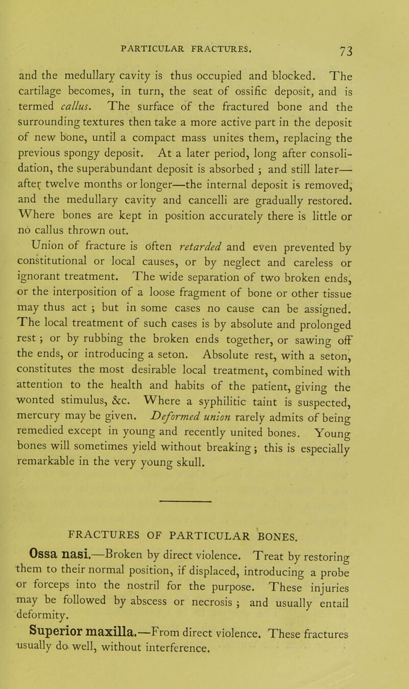 and the medullary cavity is thus occupied and blocked. The cartilage becomes, in turn, the seat of ossific deposit, and is termed callus. The surface of the fractured bone and the surrounding textures then take a more active part in the deposit of new bone, until a compact mass unites them, replacing the previous spongy deposit. At a later period, long after consoli- dation, the superabundant deposit is absorbed ; and still later— after twelve months or longer—the internal deposit is removed, and the medullary cavity and cancelli are gradually restored. Where bones are kept in position accurately there is little or no callus thrown out. Union of fracture is often retarded and even prevented by constitutional or local causes, or by neglect and careless or ignorant treatment. The wide separation of two broken ends, or the interposition of a loose fragment of bone or other tissue may thus act ; but in some cases no cause can be assigned. The local treatment of such cases is by absolute and prolonged rest; or by rubbing the broken ends together, or sawing off the ends, or introducing a seton. Absolute rest, with a seton, constitutes the most desirable local treatment, combined with attention to the health and habits of the patient, giving the wonted stimulus, See. Where a syphilitic taint is suspected, mercury may be given. Deformed union rarely admits of being remedied except in young and recently united bones. Young bones will sometimes yield without breaking; this is especially remarkable in the very young skull. FRACTURES OF PARTICULAR BONES. Ossa nasi.—Broken by direct violence. Treat by restoring them to their normal position, if displaced, introducing a probe or forceps into the nostril for the purpose. These injuries may be followed by abscess or necrosis ; and usually entail deformity. Superior maxilla.—From direct violence. These fractures usually do well, without interference.