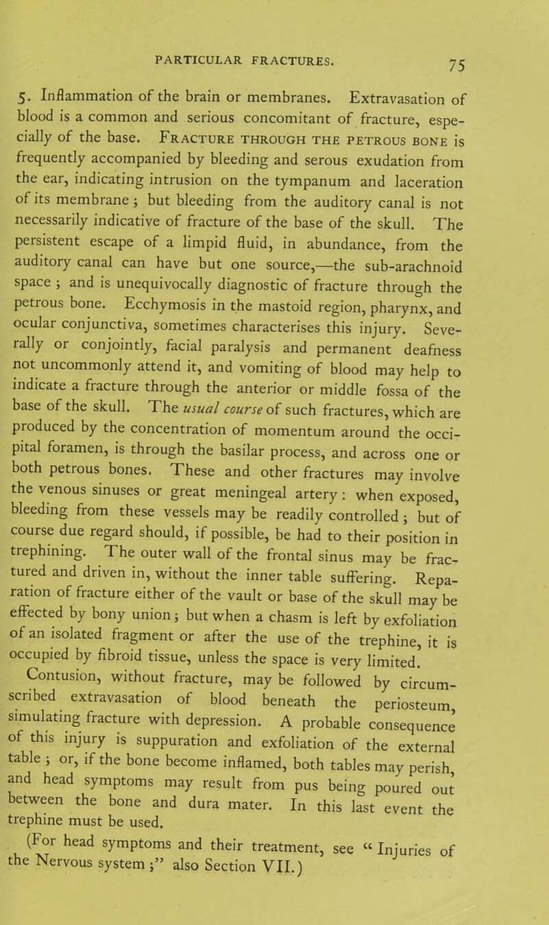 5. Inflammation of the brain or membranes. Extravasation of blood is a common and serious concomitant of fracture, espe- cially of the base. Fracture through the petrous bone is frequently accompanied by bleeding and serous exudation from the ear, indicating intrusion on the tympanum and laceration of its membrane ; but bleeding from the auditory canal is not necessarily indicative of fracture of the base of the skull. The persistent escape of a limpid fluid, in abundance, from the auditory canal can have but one source,—the sub-arachnoid space ; and is unequivocally diagnostic of fracture through the petrous bone. Ecchymosis in the mastoid region, pharynx, and ocular conjunctiva, sometimes characterises this injury. Seve- rally or conjointly, facial paralysis and permanent deafness not uncommonly attend it, and vomiting of blood may help to indicate a fracture through the anterior or middle fossa of the base of the skull. The usual course of such fractures, which are pioduced by the concentration of momentum around the occi- pital foramen, is through the basilar process, and across one or both petrous bones. These and other fractures may involve the venous sinuses or great meningeal artery : when exposed, bleeding from these vessels may be readily controlled ; but of course due regard should, if possible, be had to their position in trephining. The outer wall of the frontal sinus may be frac- tured and driven in, without the inner table suffering. Repa- ration of fracture either of the vault or base of the skull may be effected by bony union j but when a chasm is left by exfoliation of an isolated fragment or after the use of the trephine, it is occupied by fibroid tissue, unless the space is very limited. Contusion, without fracture, may be followed by circum- scribed extravasation of blood beneath the periosteum, simulating fracture with depression. A probable consequence of this injury is suppuration and exfoliation of the external table ; or, if the bone become inflamed, both tables may perish and head symptoms may result from pus being poured out between the bone and dura mater. In this last event the trephine must be used. (For head symptoms and their treatment, see “ Injuries of the Nervous system j” also Section VII.)