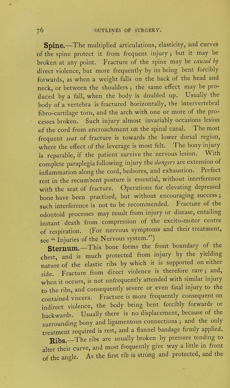 Spine.—The multiplied articulations, elasticity, and curves of the spine protect it from frequent injury ; but it may be broken at any point. Fracture of the spine may be caused by direct violence, but more frequently by its being bent forcibly forwards, as when a weight falls on the back of the head and neck, or between the shoulders ; the same effect may be pro- duced by a fall, when the body is doubled up. Usually the body of a vertebra is fractured horizontally, the intervertebral fibro-cartilage torn, and the arch with one or more of the pro- cesses broken. Such injury almost invariably occasions lesion of the cord from encroachment on the spinal canal. The most frequent seat of fracture is towards the lower dorsal region, where the effect of the leverage is most felt. The bony injury is reparable, if the patient survive the nervous lesion. With complete paraplegia following injury the dangers are extension of inflammation along the cord, bedsores, and exhaustion. Pei feet rest in the recumbent posture is essential, without interference with the seat of fracture. Operations for elevating depressed bone have been practised, but without encouraging success ; such interference is not to be recommended. Fracture of the odontoid processes may result from injury or disease, entailing instant death from compression of the excito-motor centre of respiration. (For nervous symptoms and their treatment, see “ Injuries of the Nervous system.”) Sternum.—This bone forms the front boundary of the chest, and is much protected from injury by the yielding nature of the elastic ribs by which it is supported on either side. Fracture from direct violence is therefore rare; and, when it occurs, is not unfrequently attended with similar injury to the ribs, and consequently severe or even fatal injury to the contained viscera. Fracture is more frequently consequent on indirect violence, the body being bent forcibly forwards or backwards. Usually there is no displacement, because of the surrounding bony and ligamentous connections ; and the only treatment required is rest, and a flannel bandage firmly applied. The ribs are usually broken by pressure tending to alter their curve, and most frequently give way a little in front of the angle. As the first rib is strong and protected, and the