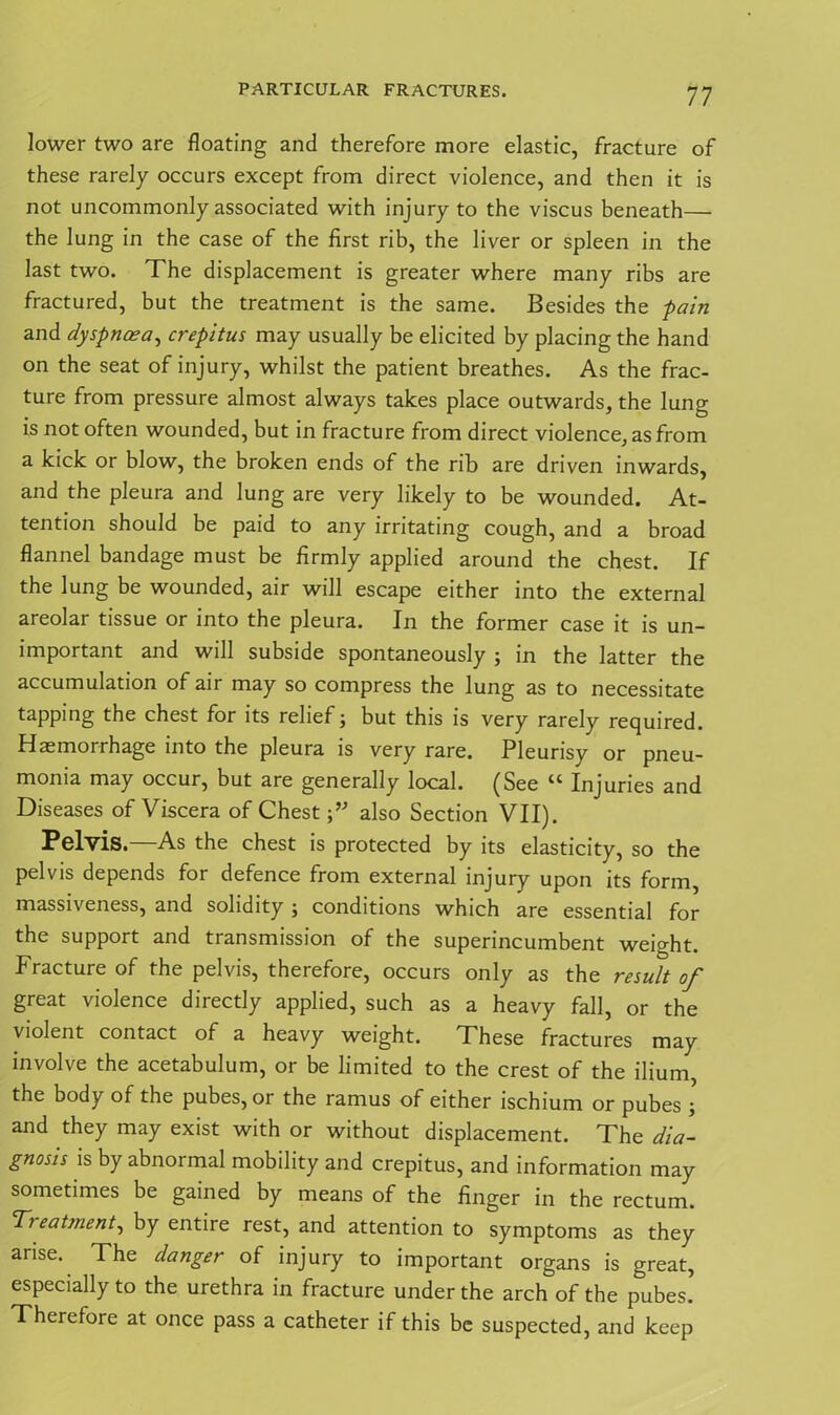 lower two are floating and therefore more elastic, fracture of these rarely occurs except from direct violence, and then it is not uncommonly associated with injury to the viscus beneath— the lung in the case of the first rib, the liver or spleen in the last two. The displacement is greater where many ribs are fractured, but the treatment is the same. Besides the -pain and dyspnoea, crepitus may usually be elicited by placing the hand on the seat of injury, whilst the patient breathes. As the frac- ture from pressure almost always takes place outwards, the lung is not often wounded, but in fracture from direct violence, as from a kick or blow, the broken ends of the rib are driven inwards, and the pleura and lung are very likely to be wounded. At- tention should be paid to any irritating cough, and a broad flannel bandage must be firmly applied around the chest. If the lung be wounded, air will escape either into the external areolar tissue or into the pleura. In the former case it is un- important and will subside spontaneously ; in the latter the accumulation of air may so compress the lung as to necessitate tapping the chest for its relief; but this is very rarely required. Haemorrhage into the pleura is very rare. Pleurisy or pneu- monia may occur, but are generally local. (See “ Injuries and Diseases of Viscera of Chest f also Section VII). Pelvis.—As the chest is protected by its elasticity, so the pelvis depends for defence from external injury upon its form, massiveness, and solidity; conditions which are essential for the support and transmission of the superincumbent weight. Fracture of the pelvis, therefore, occurs only as the result of great violence directly applied, such as a heavy fall, or the violent contact of a heavy weight. These fractures may involve the acetabulum, or be limited to the crest of the ilium the body of the pubes, or the ramus of either ischium or pubes ; and they may exist with or without displacement. The dia- gnosis is by abnormal mobility and crepitus, and information may sometimes be gained by means of the finger in the rectum. T? eatinent, by entire rest, and attention to symptoms as they arise. The danger of injury to important organs is great, especially to the urethra in fracture under the arch of the pubes! Therefore at once pass a catheter if this be suspected, and keep