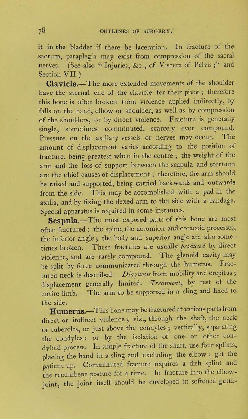 it in the bladder if there be laceration. In fracture of the sacrum, paraplegia may exist from compression of the sacral nerves. (See also “ Injuries, &c., of Viscera of Pelvis j” and Section VII.) Clavicle.—The more extended movements of the shoulder have the sternal end of the clavicle for their pivot; therefore this bone is often broken from violence applied indirectly, by falls on the hand, elbow or shoulder, as well as by compression of the shoulders, or by direct violence. Fracture is generally single, sometimes comminuted, scarcely ever compound. Pressure on the axillary vessels or nerves may occur. The amount of displacement varies according to the position of fracture, being greatest when in the centre ; the weight of the arm and the loss of support between the scapula and sternum are the chief causes of displacement; therefore, the arm should be raised and supported, being carried backwards and outwards from the side. This may be accomplished with a pad in the axilla, and by fixing the flexed arm to the side with a bandage. Special apparatus is required in some instances. Scapula.—The most exposed parts of this bone are most often fractured : the spine, the acromion and coracoid processes, the inferior angle ; the body and superior angle are also some- times broken. These fractures are usually produced by direct violence, and are rarely compound. The glenoid cavity may be split by force communicated through the humerus. Frac- tured neck is described. Diagnosis from mobility and crepitus ; displacement generally limited. Treatment, by rest of the entire limb. The arm to be supported in a sling and fixed to the side. Humerus.—This bone may be fractured at various parts from direct or indirect violence ; viz., through the shaft, the neck or tubercles, or just above the condyles ; vertically, separating the condyles : or by the isolation of one or other con- dyloid process. In simple fracture of the shaft, use four splints, placing the hand in a sling and excluding the elbow ; get the patient up. Comminuted fracture requires a dish splint and the recumbent posture for a time. In fracture into the elbow- joint, the joint itself should be enveloped in softened gutta-