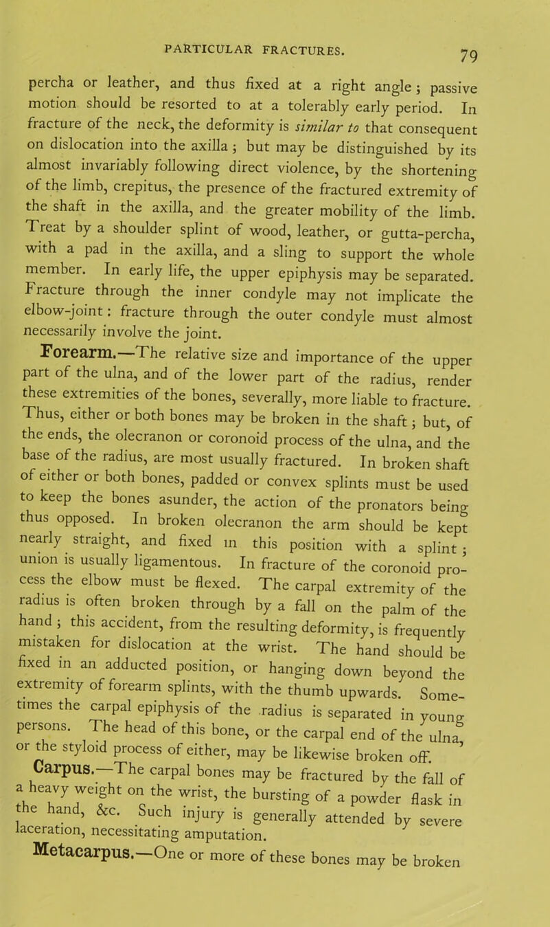percha or leather, and thus fixed at a right angle \ passive motion should be resorted to at a tolerably early period. In fracture of the neck, the deformity is sitmIciv to that consequent on dislocation into the axilla ; but may be distinguished by its almost invariably following direct violence, by the shortening of the limb, crepitus, the presence of the fractured extremity of the shaft in the axilla, and the greater mobility of the limb. Treat by a shoulder splint of wood, leather, or gutta-percha, with a pad in the axilla, and a sling to support the whole member. In early life, the upper epiphysis may be separated. Fracture through the inner condyle may not implicate the elbow-joint: fracture through the outer condyle must almost necessarily involve the joint. Forearm, The relative size and importance of the upper part of the ulna, and of the lower part of the radius, render these extremities of the bones, severally, more liable to fracture. Thus, either or both bones may be broken in the shaft; but, of the ends, the olecranon or coronoid process of the ulna, and the base of the radius, are most usually fractured. In broken shaft of either or both bones, padded or convex splints must be used to keep the bones asunder, the action of the pronators beino- thus opposed. In broken olecranon the arm should be kept nearly straight, and fixed in this position with a splint; union is usually ligamentous. In fracture of the coronoid pro- cess the elbow must be flexed. The carpal extremity of the radius is often broken through by a fall on the palm of the hand ; this accident, from the resulting deformity, is frequently mistaken for dislocation at the wrist. The hand should be fixed in an adducted position, or hanging down beyond the extremity of forearm splints, with the thumb upwards. Some times the carpal epiphysis of the radius is separated in young; persons. The head of this bone, or the carpal end of the ulna^ or the styloid process of either, may be likewise broken off ’ Carpus.—The carpal bones may be fractured by the fall of a heavy weight on the wrist, the bursting of a powder flask in he hand, &c. Such injury is generally attended by severe aceration, necessitating amputation. Metacarpus.—One or more of these bones may be broken