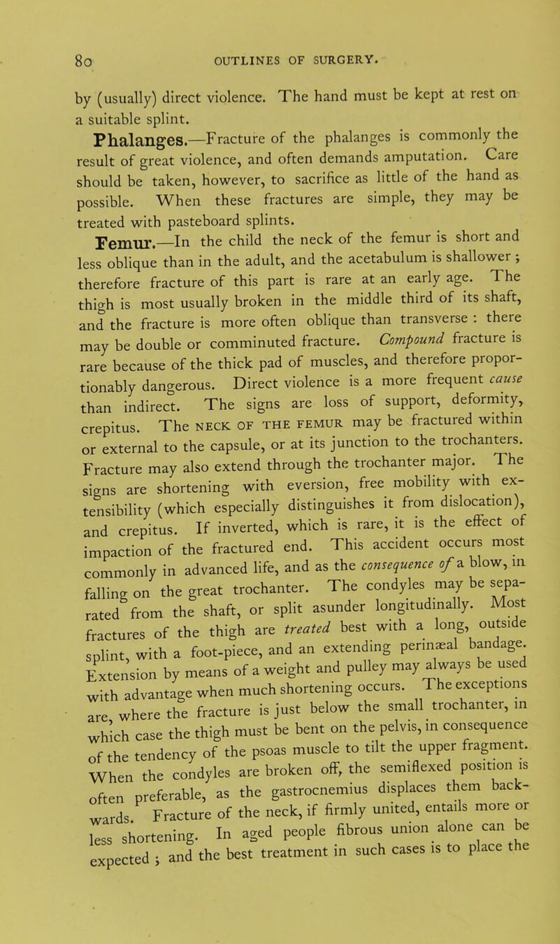 by (usually) direct violence. The hand must be kept at rest on a suitable splint. Phalanges.—Fracture of the phalanges is commonly the result of great violence, and often demands amputation. Care should be taken, however, to sacrifice as little of the hand as possible. When these fractures are simple, they may be treated with pasteboard splints. —In the child the neck of the femur is short and less oblique than in the adult, and the acetabulum is shallower ; therefore fracture of this part is rare at an eaily age. The thigh is most usually broken in the middle third of its shaft, and the fracture is more often oblique than transverse : there may be double or comminuted fracture. Compound fracture is rare because of the thick pad of muscles, and therefore propor- tionably dangerous. Direct violence is a more frequent cause than indirect. The signs are loss of support, deformity, crepitus. The neck of the femur may be fractured within or external to the capsule, or at its junction to the trochanters. Fracture may also extend through the trochanter major. The signs are shortening with eversion, free mobility with ex- tensibility (which especially distinguishes it from dislocation), and crepitus. If inverted, which is rare, it is the effect of impaction of the fractured end. This accident occurs most commonly in advanced life, and as the consequence of* blow, m falling on the great trochanter. The condyles may be sepa- rated from the shaft, or split asunder longitudinally. Most fractures of the thigh are treated best with a long, outsi e splint, with a foot-piece, and an extending permaeal bandage Extension by means of a weight and pulley may always be used with advantage when much shortening occurs. The exceptions are where the fracture is just below the small trochanter, in which case the thigh must be bent on the pelvis, in consequence of the tendency of the psoas muscle to tilt the upper fragment. When the condyles are broken off, the semiflexed position is often preferable, as the gastrocnemius displaces them back- wards Fracture of the neck, if firmly united, entails more or less shortening. In aged people fibrous union alone can be expected j and the best treatment in such cases is to place the