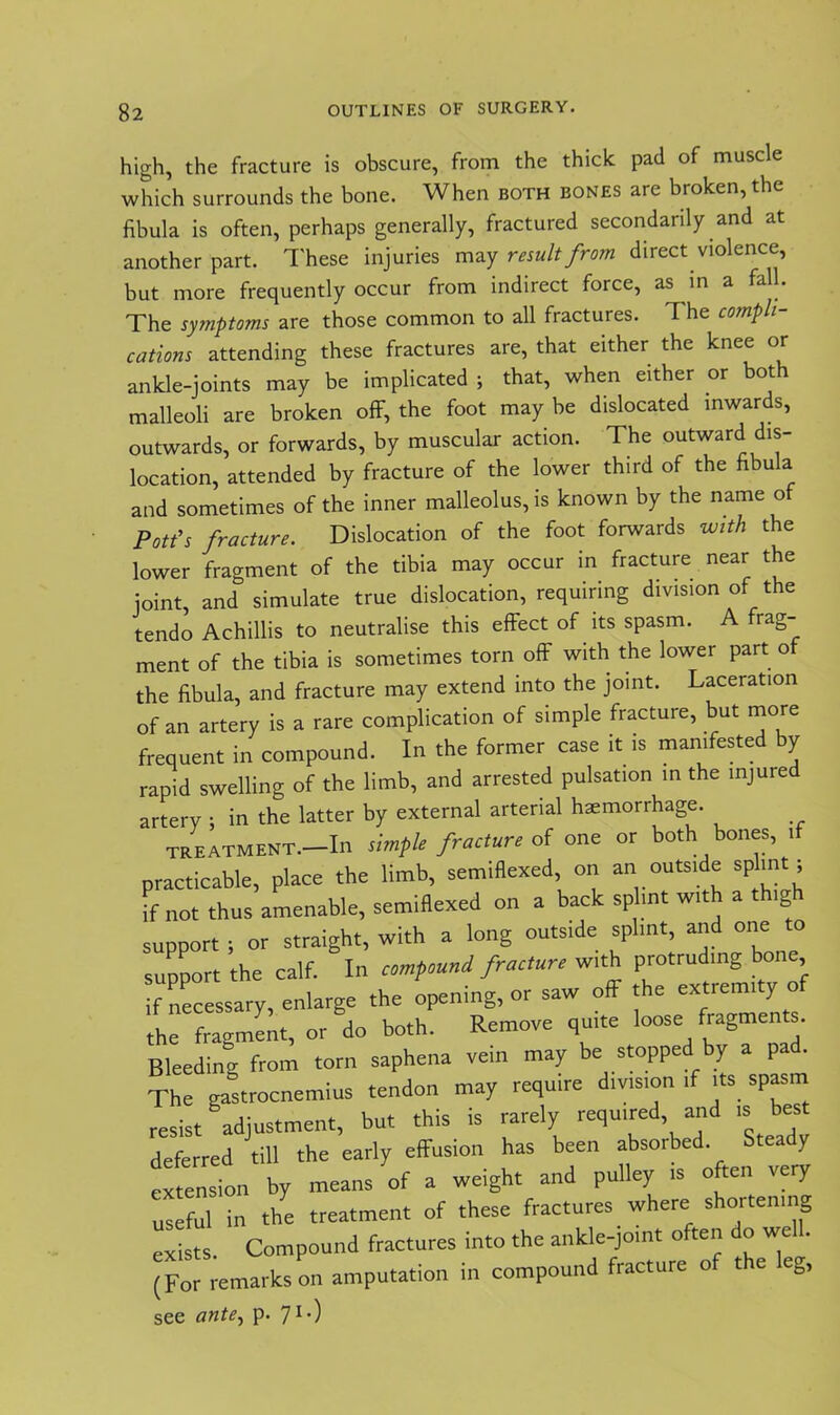 high, the fracture is obscure, from the thick pad of muscle which surrounds the bone. When both bones are broken, the fibula is often, perhaps generally, fractured secondarily and at another part. These injuries may result from direct violence, but more frequently occur from indirect force, as in a fall. The symptoms are those common to all fractures. 1 he compli- cations attending these fractures are, that either the knee or ankle-joints may be implicated ; that, when either or both malleoli are broken off, the foot may be dislocated inwards, outwards, or forwards, by muscular action. The outward dis- location, attended by fracture of the lower third of the fibula and sometimes of the inner malleolus, is known by the name o Pott’s fracture. Dislocation of the foot forwards with the lower fragment of the tibia may occur in fracture near the joint, and simulate true dislocation, requiring division of the tendo Achillis to neutralise this effect of its spasm. A tag- ment of the tibia is sometimes torn off with the lower part o the fibula, and fracture may extend into the joint. Laceration of an artery is a rare complication of simple fracture, but more frequent in compound. In the former case it is manifested by rapid swelling of the limb, and arrested pulsation in the injured artery 5 in the latter by external arterial haemorrhage. treatment.—In simple fracture of one or both bones, 1 practicable, place the limb, semifixed, on an outside splint; if not thus amenable, semiflexed on a back splint with a thig support ; or straight, with a long outside splint, and one to support the calf. In compound fracture with protruding bone if necessary, enlarge the opening, or saw off the extremity of the fragment, or do both. Remove quite loose fragments. Bleeding from torn saphena vein may be stoppe y a pa . The gastrocnemius tendon may require division if its spasm resist adjustment, but this is rarely required, and is best deferred till the early effusion has been absorbed Steady tTension by means of a weight and pulley ,s often very useful in the treatment of these fractures where shortening exists Compound fractures into the ankle-joint often do we!. (For remarks on amputation in compound fracture of the leg, see ante, p. 71-)