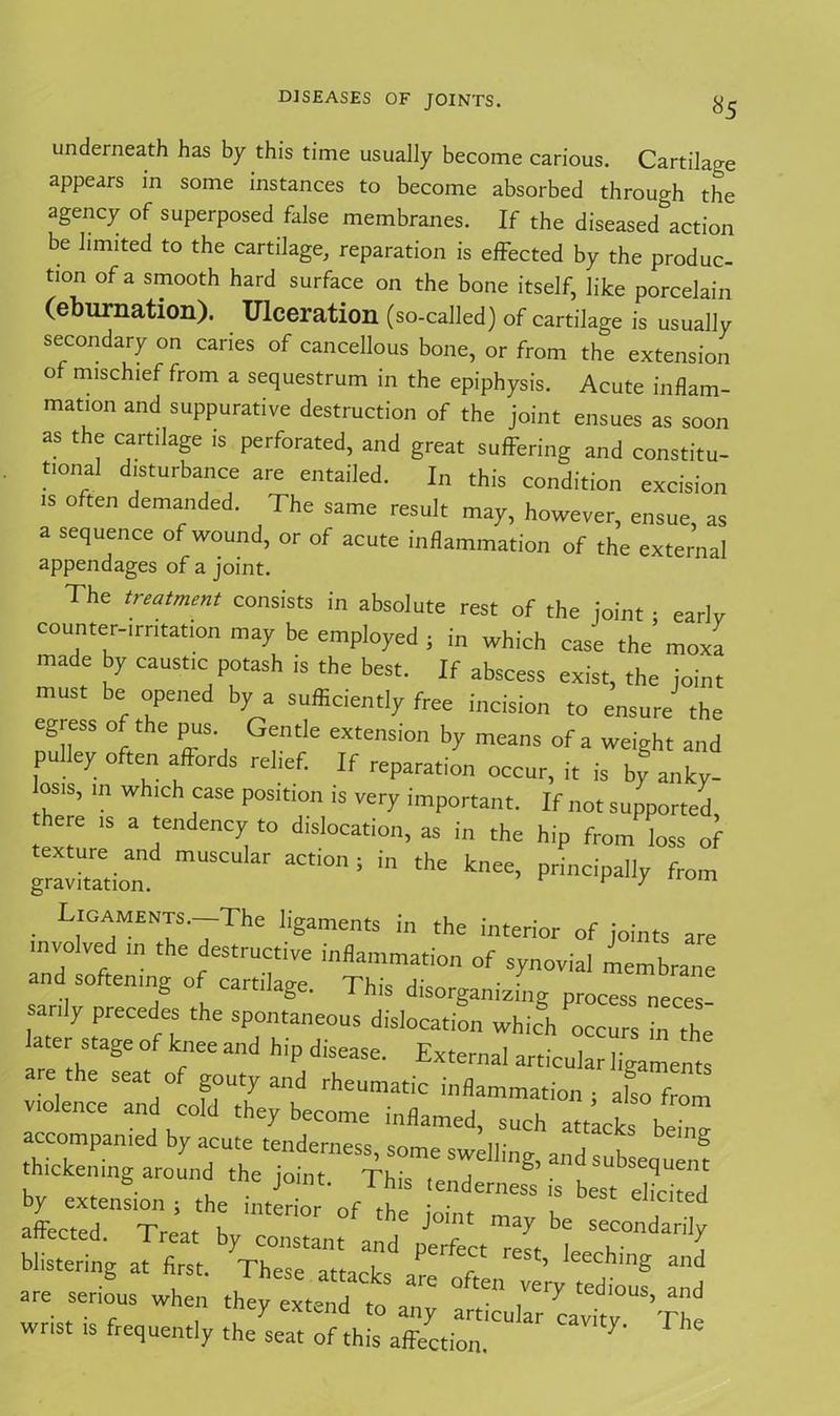 «5 underneath has by this time usually become carious. Cartilage appears in some instances to become absorbed through the agency of superposed false membranes. If the diseased action be limited to the cartilage, reparation is effected by the produc- tion of a smooth hard surface on the bone itself, like porcelain (eburnation). Ulceration (so-called) of cartilage is usually secondary on caries of cancellous bone, or from the extension o mischief from a sequestrum in the epiphysis. Acute inflam- mation and suppurative destruction of the joint ensues as soon as the cartilage is perforated, and great suffering and constitu- tional disturbance are entailed. In this condition excision is often demanded. The same result may, however, ensue, as a sequence of wound, or of acute inflammation of the external appendages of a joint. The treatment consists in absolute rest of the joint • earlv counter-irritation may be employed ; in which case the’ moxa made by caustic potash is the best. If abscess exist, the joint must be opened by a sufficiently free incision to ensure the egress of the pus Gentle extension by means of a weight and pulley often affords relief. If reparation occur, it is by anky- os,s, in which case position is very important. If not supported here is a tendency to dislocation, as in the hip from loss of gravitation!^ ' aCti°‘’ * “ ^ ^ Pri™P% *»» ■ LraMET'7The Iigaments in the interior of joints are involved m the destructive inflammation of synovial membrane and softening of cartilage. This disorganizing process neces- sanly precedes the spontaneous dislocation which occurs in the later stage of knee and hip disease. External articular ligaments are the seat of gouty and rheumatic inflammation; also from violence and cold they become inflamed, such attacks be’ accompanied by acute tenderness, some swelling, and sub eouem y1r„Lrnthe tj0ht' fTh'S is oy extension , the interior of the mini- ™ u affected. Treat by constant and prfect r (t ! T Z blistering at first. These attacks are often ve’ry Tdtuf “d are serious when they extend ,0 any articular cavitv Th wrist is frequently the seat of this affection. 7' *