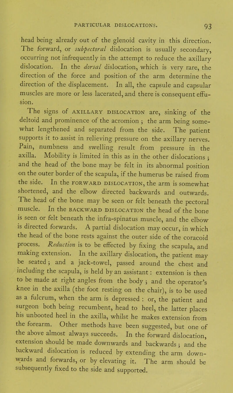 head being already out of the glenoid cavity in this direction. The forward, or subpectoral dislocation is usually secondary, occurring not infrequently in the attempt to reduce the axillary dislocation. In the dorsal dislocation, which is very rare, the direction of the force and position of the arm determine the direction of the displacement. In all, the capsule and capsular muscles are more or less lacerated, and there is consequent effu- sion. The signs of axillary dislocation are, sinking of the deltoid and prominence of the acromion ; the arm being some- what lengthened and separated from the side. The patient supports it to assist in relieving pressure on the axillary nerves. Pain, numbness and swelling result from pressure in the axilla. Mobility is limited in this as in the other dislocations ; and the head of the bone may be felt in its abnormal position on the outer border of the scapula, if the humerus be raised from the side. In the forward dislocation, the arm is somewhat shortened, and the elbow directed backwards and outwards. The head of the bone may be seen or felt beneath the pectoral muscle. In the backward dislocation the head of the bone is seen or felt beneath the infra-spinatus muscle, and the elbow is directed forwards. A partial dislocation may occur, in which the head of the bone rests against the outer side of the coracoid process. Reduction is to be effected by fixing the scapula, and making extension. In the axillary dislocation, the patient may be seated; and a jack-towel, passed around the chest and including the scapula, is held by an assistant: extension is then to be made at right angles from the body ; and the operator’s knee in the axilla (the foot resting on the chair), is to be used as a fulcrum, when the arm is depressed : or, the patient and surgeon both being recumbent, head to heel, the latter places his unbooted heel in the axilla, whilst he makes extension from the forearm. Other methods have been suggested, but one of the above almost always succeeds. In the forward dislocation, extension should be made downwards and backwards ; and the backward dislocation is reduced by extending the arm down- wards and forwards, or by elevating it. The arm should be subsequently fixed to the side and supported.