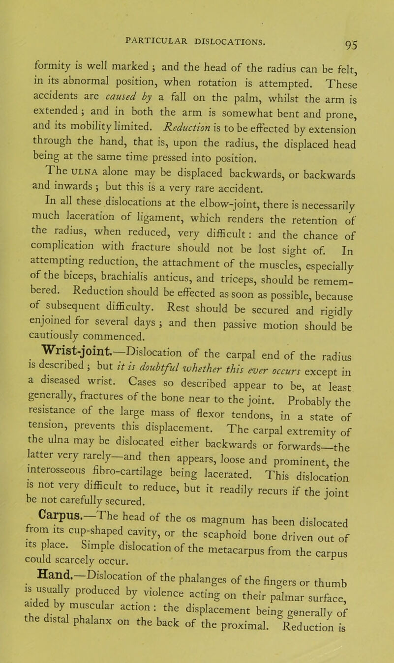 formity is well marked ; and the head of the radius can be felt, in its abnormal position, when rotation is attempted. These accidents are caused by a fall on the palm, whilst the arm is extended ; and in both the arm is somewhat bent and prone, and its mobility limited. Reduction is to be effected by extension through the hand, that is, upon the radius, the displaced head being at the same time pressed into position. The ulna alone may be displaced backwards, or backwards and inwards ; but this is a very rare accident. In all these dislocations at the elbow-joint, there is necessarily much laceration of ligament, which renders the retention of the radius, when reduced, very difficult: and the chance of complication with fracture should not be lost sight of. In attempting reduction, the attachment of the muscles, especially of the biceps, brachialis anticus, and triceps, should be remem- bered. Reduction should be effected as soon as possible, because of subsequent difficulty. Rest should be secured and rigidly enjoined for several days ; and then passive motion should be cautiously commenced. ■Wrist-joint—Dislocation of the carpal end of the radius is described ; but it is doubtful whether this ever occurs except in a diseased wrist. Cases so described appear to be, at least generally, fractures of the bone near to the joint. Probably the resistance of the large mass of flexor tendons, in a state of tension, prevents this displacement. The carpal extremity of the ulna may be dislocated either backwards or forwards—the latter very rarely—and then appears, loose and prominent, the interosseous hbro-cartilage being lacerated. This dislocation is not very difficult to reduce, but it readily recurs if the joint be not carefully secured. J Carpus—The head of the os magnum has been dislocated from its cup-shaped cavity, or the scaphoid bone driven out of Its place. Simple dislocation of the metacarpus from the carpus could scarcely occur. 1 Hand.—Dislocation of the phalanges of the fingers or thumb ■s usually produced by violence acting on their palmar surface, tb C,r y.m“s'ru ar actlon: the displacement being generally of the distal phalanx on the back of the proximal. Reduction is