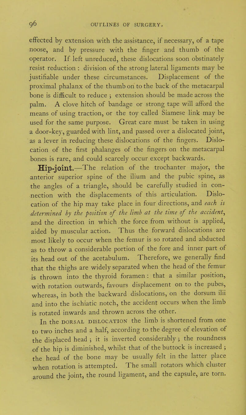 effected by extension with the assistance, if necessary, of a tape noose, and by pressure with the finger and thumb of the operator. If left unreduced, these dislocations soon obstinately resist reduction : division of the strong lateral ligaments may be justifiable under these circumstances. Displacement of the proximal phalanx of the thumb on to the back of the metacarpal bone is difficult to reduce ; extension should be made across the palm. A clove hitch of bandage or strong tape will afford the means of using traction, or the toy called Siamese link may be used for the same purpose. Great care must be taken in using a door-key, guarded with lint, and passed over a dislocated joint, as a lever in reducing these dislocations of the fingers. Dislo- cation of the first phalanges of the fingers on the metacarpal bones is rare, and could scarcely occur except backwards. Hip-joint. —The relation of the trochanter major, the anterior superior spine of the ilium and the pubic spine, as the angles of a triangle, should be carefully studied in con- nection with the displacements of this articulation. Dislo- cation of the hip may take place in four directions, and each is determined hy the position of the limb at the time of the accident, and the direction in which the force from without is applied, aided by muscular action. Thus the forward dislocations are most likely to occur when the femur is so rotated and abducted as to throw a considerable portion of the fore and inner part of its head out of the acetabulum. Therefore, we generally find that the thighs are widely separated when the head of the femur is thrown into the thyroid foramen : that a similar position, with rotation outwards, favours displacement on to the pubes, whereas, in both the backward dislocations, on the dorsum ilii and into the ischiatic notch, the accident occurs when the limb is rotated inwards and thrown across the other. In the dorsal dislocation the limb is shortened from one to two inches and a half, according to the degree of elevation of the displaced head ; it is inverted considerably; the roundness of the hip is diminished, whilst that of the buttock is increased ; the head of the bone may be usually felt in the latter place when rotation is attempted. The small rotators which cluster around the joint, the round ligament, and the capsule, are torn.
