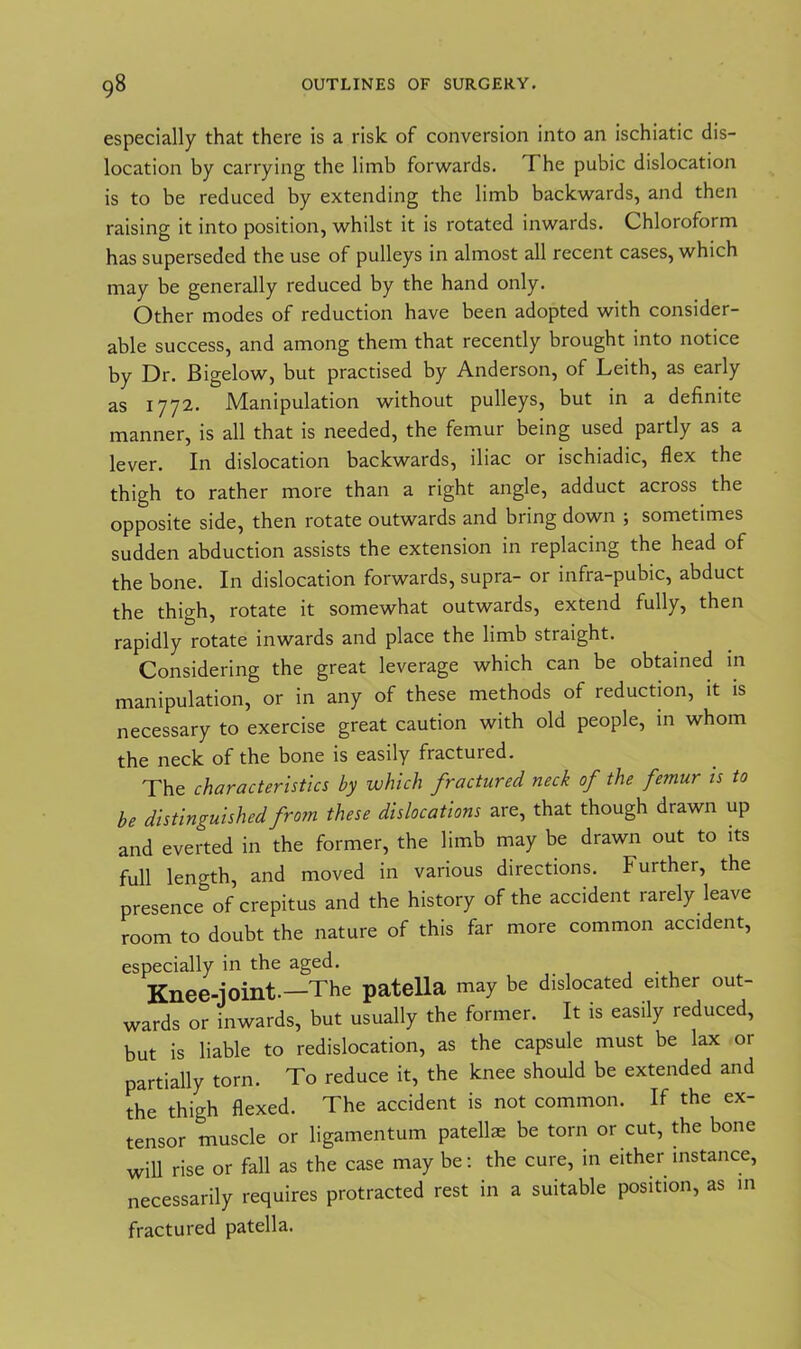 especially that there is a risk of conversion into an ischiatic dis- location by carrying the limb forwards. The pubic dislocation is to be reduced by extending the limb backwards, and then raising it into position, whilst it is rotated inwards. Chloroform has superseded the use of pulleys in almost all recent cases, which may be generally reduced by the hand only. Other modes of reduction have been adopted with consider- able success, and among them that recently brought into notice by Dr. Bigelow, but practised by Anderson, of Leith, as early as 1772. Manipulation without pulleys, but in a definite manner, is all that is needed, the femur being used partly as a lever. In dislocation backwards, iliac or ischiadic, flex the thigh to rather more than a right angle, adduct across the opposite side, then rotate outwards and bring down ; sometimes sudden abduction assists the extension in replacing the head of the bone. In dislocation forwards, supra- or infra-pubic, abduct the thigh, rotate it somewhat outwards, extend fully, then rapidly rotate inwards and place the limb straight. Considering the great leverage which can be obtained in manipulation, or in any of these methods of reduction, it is necessary to exercise great caution with old people, in whom the neck of the bone is easily fractured. The characteristics by which fractured neck of the femur is to be distinguished from these dislocations are, that though drawn up and everted in the former, the limb may be drawn out to its full length, and moved in various directions. Further, the presence^ of crepitus and the history of the accident rarely leave room to doubt the nature of this far more common accident, especially in the aged. Knee-joint.—The patella may be dislocated either out- wards or inwards, but usually the former. It is easily reduced, but is liable to redislocation, as the capsule must be lax or partially torn. To reduce it, the knee should be extended and the thigh flexed. The accident is not common. If the ex- tensor muscle or ligamentum patellae be torn or cut, the bone will rise or fall as the case may be: the cure, in either instance, necessarily requires protracted rest in a suitable position, as in fractured patella.
