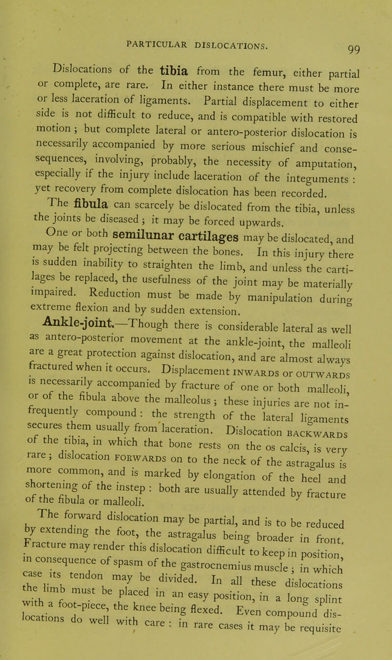 99 Dislocations of the tibia from the femur, either partial or complete, are rare. In either instance there must be more oi less laceration of ligaments. Partial displacement to either side, is not difficult to reduce, and is compatible with restored motion ; but complete lateral or antero-posterior dislocation is necessarily accompanied by more serious mischief and conse- sequences, involving, probably, the necessity of amputation, especially if the injury include laceration of the integuments : yet recovery from complete dislocation has been recorded. The fibula can scarcely be dislocated from the tibia, unless the joints be diseased ; it may be forced upwards. One or both semilunar cartilages may be dislocated, and may be felt projecting between the bones. In this injury there is sudden inability to straighten the limb, and unless the carti- lages be replaced, the usefulness of the joint may be materially impaired. Reduction must be made by manipulation during extieme flexion and by sudden extension. Ankle-joint. Though there is considerable lateral as well as antero-posterior movement at the ankle-joint, the malleoli are a great protection against dislocation, and are almost always ractured when it occurs. Displacement inwards or outwards is necessarily accompanied by fracture of one or both malleoli or of the fibula above the malleolus; these injuries are not in-’ requently compound: the strength of the lateral ligaments secures them usually from laceration. Dislocation backwards of the tibia, m which that bone rests on the os calcis, is very ra.e; dislocation forwards on to the neck of the astragalus is more common and is marked by elongation of the heel and shortening of the instep : both are usually attended by fracture of the fibula or malleoli. ’ . Th f°rWardL dislocation may be partial, and is to be reduced y ex en mg t e oot, the astragalus being broader in front acture may render this dislocation difficult to keep in position ’ TZTnT 'iPaSmK°f;he ■»■«£. in wS he limb 7 ? d'V'ded- In a11 'h“= dislocations ust be placed in an easy position, in a long splint l7atio„s00dPleCli 'he b'inS fleXCd- Even c°mpouncl dis- locates do well with care : in rare cases it may be requisite