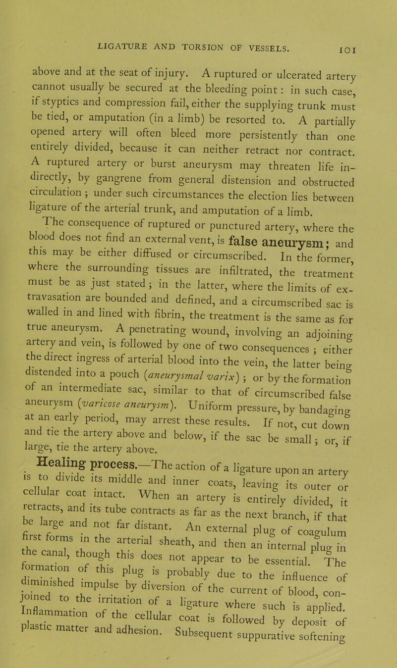 LIGATURE AND TORSION OF VESSELS. IOI above and at the seat of injury. A ruptured or ulcerated artery cannot usually be secured at the bleeding point: in such case, if styptics and compression fail, either the supplying trunk must be tied, or amputation (in a limb) be resorted to. A partially opened artery will often bleed more persistently than one entiiely divided, because it can neither retract nor contract. A ruptured artery or burst aneurysm may threaten life in- directly, by gangrene from general distension and obstructed circulation ; under such circumstances the election lies between ligature of the arterial trunk, and amputation of a limb. The consequence of ruptured or punctured artery, where the blood does not find an external vent, is false aneurysm; and this may be either diffused or circumscribed. In the former where the surrounding tissues are infiltrated, the treatment must be as just stated ; in the latter, where the limits of ex- travasation are bounded and defined, and a circumscribed sac is walled in and lined with fibrin, the treatment is the same as for true aneurysm. A penetrating wound, involving an adjoining artery and vein, is followed by one of two consequences ; either the direct ingress of arterial blood into the vein, the latter beina distended into a pouch {aneurysmal varix); or by the formation o an intermediate sac, similar to that of circumscribed false aneurysm {varicose aneurysm). Uniform pressure, by bandaging at an early period, may arrest these results. If not, cut down and tie the artery above and below, if the sac be small • or if large, tie the artery above. ’ ’ • ProeeSS’ The action of a ligature upon an artery „t0, dlV'de ? m,ddle ad coats, leaving its outer or cellular coat mtact. When an artery is entirely divided it ' e .acts, and its tube contracts as far as the next branch, if that e large and not far distant. An external plug of coaiulum first forms m the arterial sheath, and then an internal plug in he canal, though th.s does not appear to be essential The format,on of th.s plug is probably due to the influence of io.Aedl ,hmP ^ d'VerSi0n °f thC of blood> con- Inflarn V TT™ * where such * applied. £“7 °f ‘he cellular coat is followed by deposit of er and adhesion. Subsequent suppurative softening