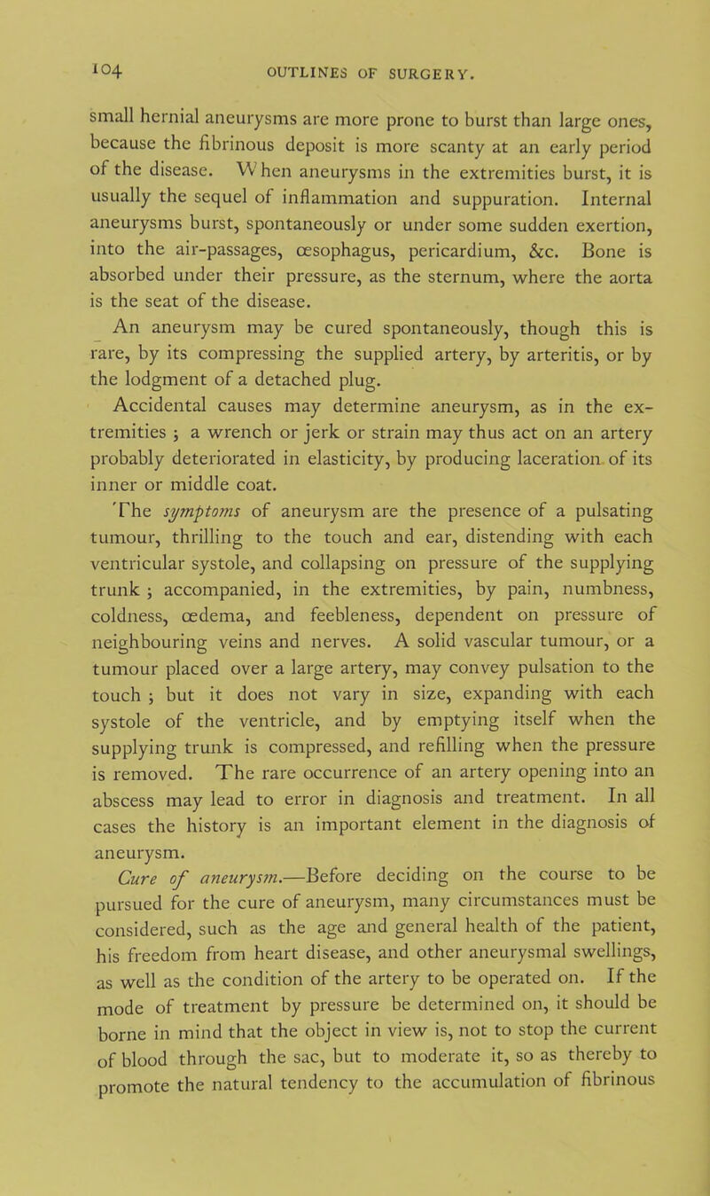 small hernial aneurysms are more prone to burst than large ones, because the fibrinous deposit is more scanty at an early period of the disease. When aneurysms in the extremities burst, it is usually the sequel of inflammation and suppuration. Internal aneurysms burst, spontaneously or under some sudden exertion, into the air-passages, oesophagus, pericardium, &c. Bone is absorbed under their pressure, as the sternum, where the aorta is the seat of the disease. An aneurysm may be cured spontaneously, though this is rare, by its compressing the supplied artery, by arteritis, or by the lodgment of a detached plug. Accidental causes may determine aneurysm, as in the ex- tremities ; a wrench or jerk or strain may thus act on an artery probably deteriorated in elasticity, by producing laceration of its inner or middle coat. The symptoms of aneurysm are the presence of a pulsating tumour, thrilling to the touch and ear, distending with each ventricular systole, and collapsing on pressure of the supplying trunk ; accompanied, in the extremities, by pain, numbness, coldness, oedema, and feebleness, dependent on pressure of neighbouring veins and nerves. A solid vascular tumour, or a tumour placed over a large artery, may convey pulsation to the touch j but it does not vary in size, expanding with each systole of the ventricle, and by emptying itself when the supplying trunk is compressed, and refilling when the pressure is removed. The rare occurrence of an artery opening into an abscess may lead to error in diagnosis and treatment. In all cases the history is an important element in the diagnosis of aneurysm. Cure of aneurysm.—Before deciding on the course to be pursued for the cure of aneurysm, many circumstances must be considered, such as the age and general health of the patient, his freedom from heart disease, and other aneurysmal swellings, as well as the condition of the artery to be operated on. If the mode of treatment by pressure be determined on, it should be borne in mind that the object in view is, not to stop the current of blood through the sac, but to moderate it, so as thereby to promote the natural tendency to the accumulation of fibrinous