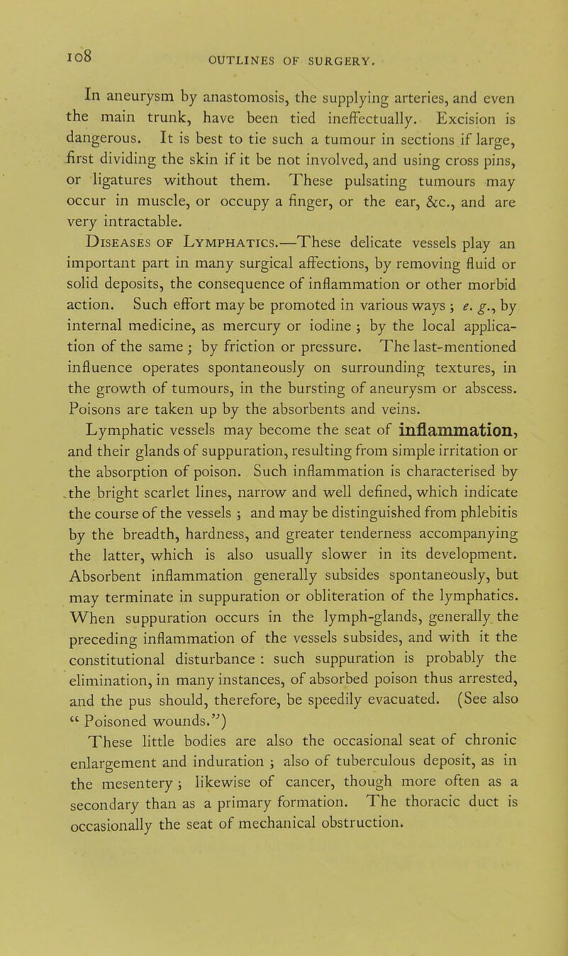 io8 OUTLINES OF SURGERY. In aneurysm by anastomosis, the supplying arteries, and even the main trunk, have been tied ineffectually. Excision is dangerous. It is best to tie such a tumour in sections if large, first dividing the skin if it be not involved, and using cross pins, or ligatures without them. These pulsating tumours may occur in muscle, or occupy a finger, or the ear, &c., and are very intractable. Diseases of Lymphatics.—These delicate vessels play an important part in many surgical affections, by removing fluid or solid deposits, the consequence of inflammation or other morbid action. Such effort may be promoted in various ways ; e. g., by internal medicine, as mercury or iodine ; by the local applica- tion of the same ; by friction or pressure. The last-mentioned influence operates spontaneously on surrounding textures, in the growth of tumours, in the bursting of aneurysm or abscess. Poisons are taken up by the absorbents and veins. Lymphatic vessels may become the seat of inflammation, and their glands of suppuration, resulting from simple irritation or the absorption of poison. Such inflammation is characterised by the bright scarlet lines, narrow and well defined, which indicate the course of the vessels ; and may be distinguished from phlebitis by the breadth, hardness, and greater tenderness accompanying the latter, which is also usually slower in its development. Absorbent inflammation generally subsides spontaneously, but may terminate in suppuration or obliteration of the lymphatics. When suppuration occurs in the lymph-glands, generally the preceding inflammation of the vessels subsides, and with it the constitutional disturbance : such suppuration is probably the elimination, in many instances, of absorbed poison thus arrested, and the pus should, therefore, be speedily evacuated. (See also “ Poisoned wounds.”) These little bodies are also the occasional seat of chronic enlargement and induration ; also of tuberculous deposit, as in the mesentery ; likewise of cancer, though more often as a secondary than as a primary formation. The thoracic duct is occasionally the seat of mechanical obstruction.