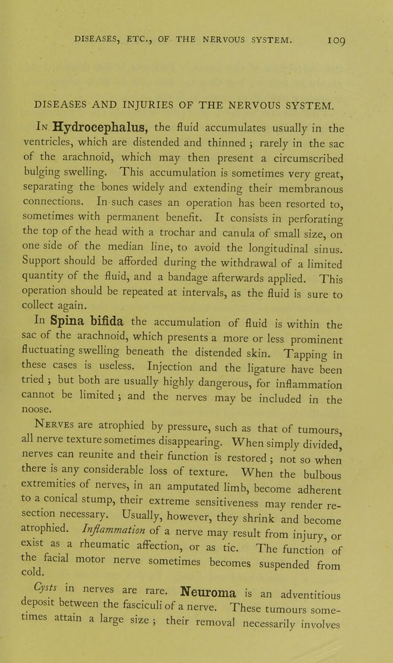 DISEASES AND INJURIES OF THE NERVOUS SYSTEM. In Hydrocephalus, the fluid accumulates usually in the ventricles, which are distended and thinned ; rarely in the sac of the arachnoid, which may then present a circumscribed bulging swelling. This accumulation is sometimes very great, separating the bones widely and extending their membranous connections. In such cases an operation has been resorted to, sometimes with permanent benefit. It consists in perforating the top of the head with a trochar and canula of small size, on one side of the median line, to avoid the longitudinal sinus. Support should be afforded during the withdrawal of a limited quantity of the fluid, and a bandage afterwards applied. This operation should be repeated at intervals, as the fluid is sure to collect again. In Spina bifida the accumulation of fluid is within the sac of the arachnoid, which presents a more or less prominent fluctuating swelling beneath the distended skin. Tapping in these cases is useless. Injection and the ligature have been tried ; but both are usually highly dangerous, for inflammation cannot be limited ; and the nerves may be included in the noose. Nerves are atrophied by pressure, such as that of tumours, all nerve texture sometimes disappearing. When simply divided’ nerves can reunite and their function is restored ; not so when there is any considerable loss of texture. When the bulbous extremities of nerves, in an amputated limb, become adherent to a conical stump, their extreme sensitiveness may render re- section necessary. Usually, however, they shrink and become atrophied. Inflammation of a nerve may result from injury or exist as a rheumatic affection, or as tic. The function’ of the facial motor nerve sometimes becomes suspended from cold. Cysts m nerves are rare. Neuroma is an adventitious deposit between the fasciculi of a nerve. These tumours some- times attain a large size ; their removal necessarily involves