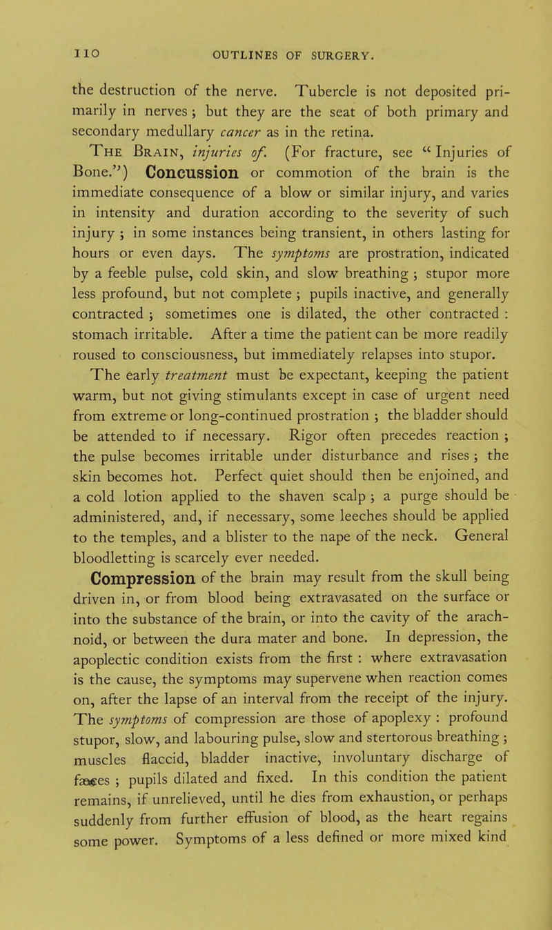 the destruction of the nerve. Tubercle is not deposited pri- marily in nerves ; but they are the seat of both primary and secondary medullary cancer as in the retina. The Brain, injuries of. (For fracture, see “Injuries of BoneT) Concussion or commotion of the brain is the immediate consequence of a blow or similar injury, and varies in intensity and duration according to the severity of such injury ; in some instances being transient, in others lasting for hours or even days. The symptoms are prostration, indicated by a feeble pulse, cold skin, and slow breathing ; stupor more less profound, but not complete ; pupils inactive, and generally contracted ; sometimes one is dilated, the other contracted : stomach irritable. After a time the patient can be more readily roused to consciousness, but immediately relapses into stupor. The early treatment must be expectant, keeping the patient warm, but not giving stimulants except in case of urgent need from extreme or long-continued prostration ; the bladder should be attended to if necessary. Rigor often precedes reaction ; the pulse becomes irritable under disturbance and rises; the skin becomes hot. Perfect quiet should then be enjoined, and a cold lotion applied to the shaven scalp ; a purge should be administered, and, if necessary, some leeches should be applied to the temples, and a blister to the nape of the neck. General bloodletting is scarcely ever needed. Compression of the brain may result from the skull being driven in, or from blood being extravasated on the surface or into the substance of the brain, or into the cavity of the arach- noid, or between the dura mater and bone. In depression, the apoplectic condition exists from the first : where extravasation is the cause, the symptoms may supervene when reaction comes on, after the lapse of an interval from the receipt of the injury. The symptoms of compression are those of apoplexy : profound stupor, slow, and labouring pulse, slow and stertorous breathing ; muscles flaccid, bladder inactive, involuntary discharge of faces ; pupils dilated and fixed. In this condition the patient remains, if unrelieved, until he dies from exhaustion, or perhaps suddenly from further effusion of blood, as the heart regains some power. Symptoms of a less defined or more mixed kind