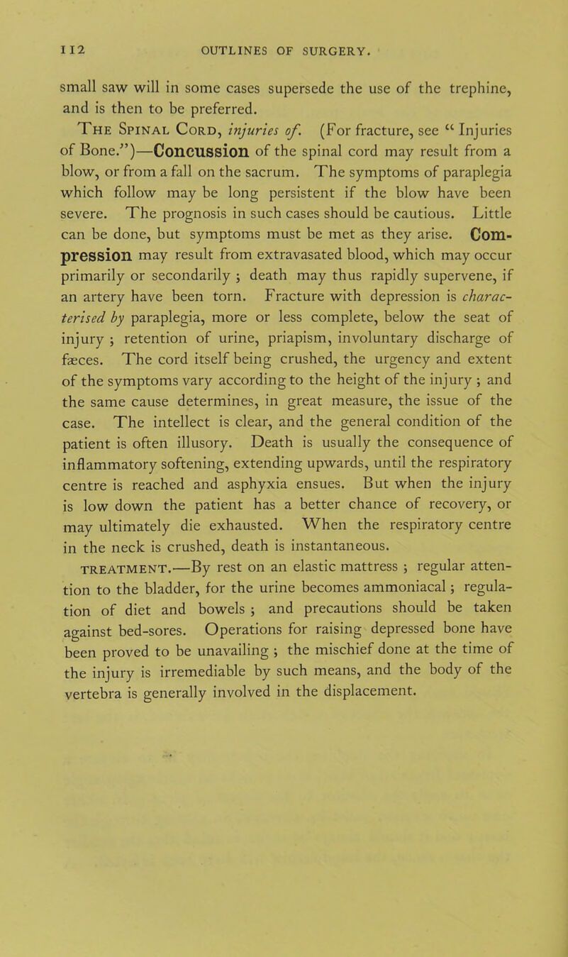small saw will in some cases supersede the use of the trephine, and is then to be preferred. The Spinal Cord, injuries of. (For fracture, see “ Injuries of Bone/’)—Concussion of the spinal cord may result from a blow, or from a fall on the sacrum. The symptoms of paraplegia which follow may be long persistent if the blow have been severe. The prognosis in such cases should be cautious. Little can be done, but symptoms must be met as they arise. Com- pression may result from extravasated blood, which may occur primarily or secondarily ; death may thus rapidly supervene, if an artery have been torn. Fracture with depression is charac- terised by paraplegia, more or less complete, below the seat of injury ; retention of urine, priapism, involuntary discharge of faeces. The cord itself being crushed, the urgency and extent of the symptoms vary according to the height of the injury ; and the same cause determines, in great measure, the issue of the case. The intellect is clear, and the general condition of the patient is often illusory. Death is usually the consequence of inflammatory softening, extending upwards, until the respiratory centre is reached and asphyxia ensues. But when the injury is low down the patient has a better chance of recovery, or may ultimately die exhausted. When the respiratory centre in the neck is crushed, death is instantaneous. treatment.—By rest on an elastic mattress ; regular atten- tion to the bladder, for the urine becomes ammoniacal; regula- tion of diet and bowels ; and precautions should be taken against bed-sores. Operations for raising depressed bone have been proved to be unavailing ; the mischief done at the time of the injury is irremediable by such means, and the body of the vertebra is generally involved in the displacement.
